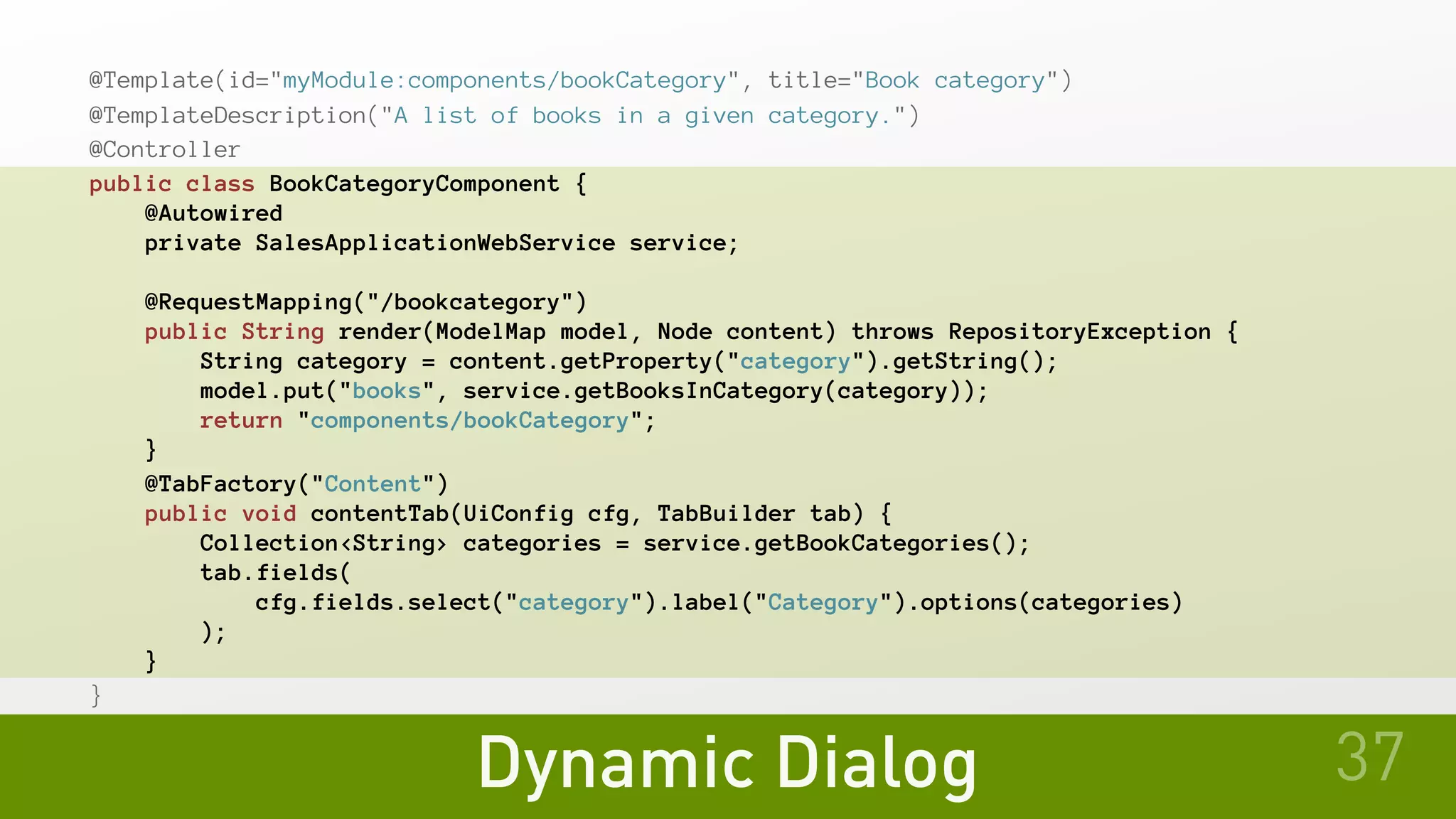 Dynamic Dialog
@Template(id="myModule:components/bookCategory", title="Book category")
@TemplateDescription("A list of books in a given category.")
@Controller
public class BookCategoryComponent {
   @Autowired
   private SalesApplicationWebService service;
   @RequestMapping("/bookcategory")
   public String render(ModelMap model, Node content) throws RepositoryException {
       String category = content.getProperty("category").getString();
       model.put("books", service.getBooksInCategory(category));
       return "components/bookCategory";
   }
@TabFactory("Content")
   public void contentTab(UiConfig cfg, TabBuilder tab) {
       Collection<String> categories = service.getBookCategories();
       tab.fields(
cfg.fields.select("category").label("Category").options(categories)
       );
   }
}
37
 
