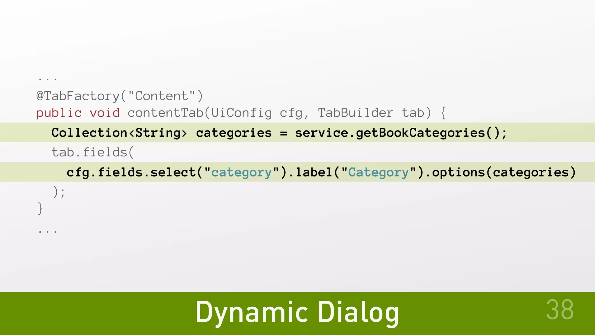 Dynamic Dialog
...
@TabFactory("Content")
public void contentTab(UiConfig cfg, TabBuilder tab) {
Collection<String> categories = service.getBookCategories();
tab.fields(
cfg.fields.select("category").label("Category").options(categories)
 );
}
...
38
 