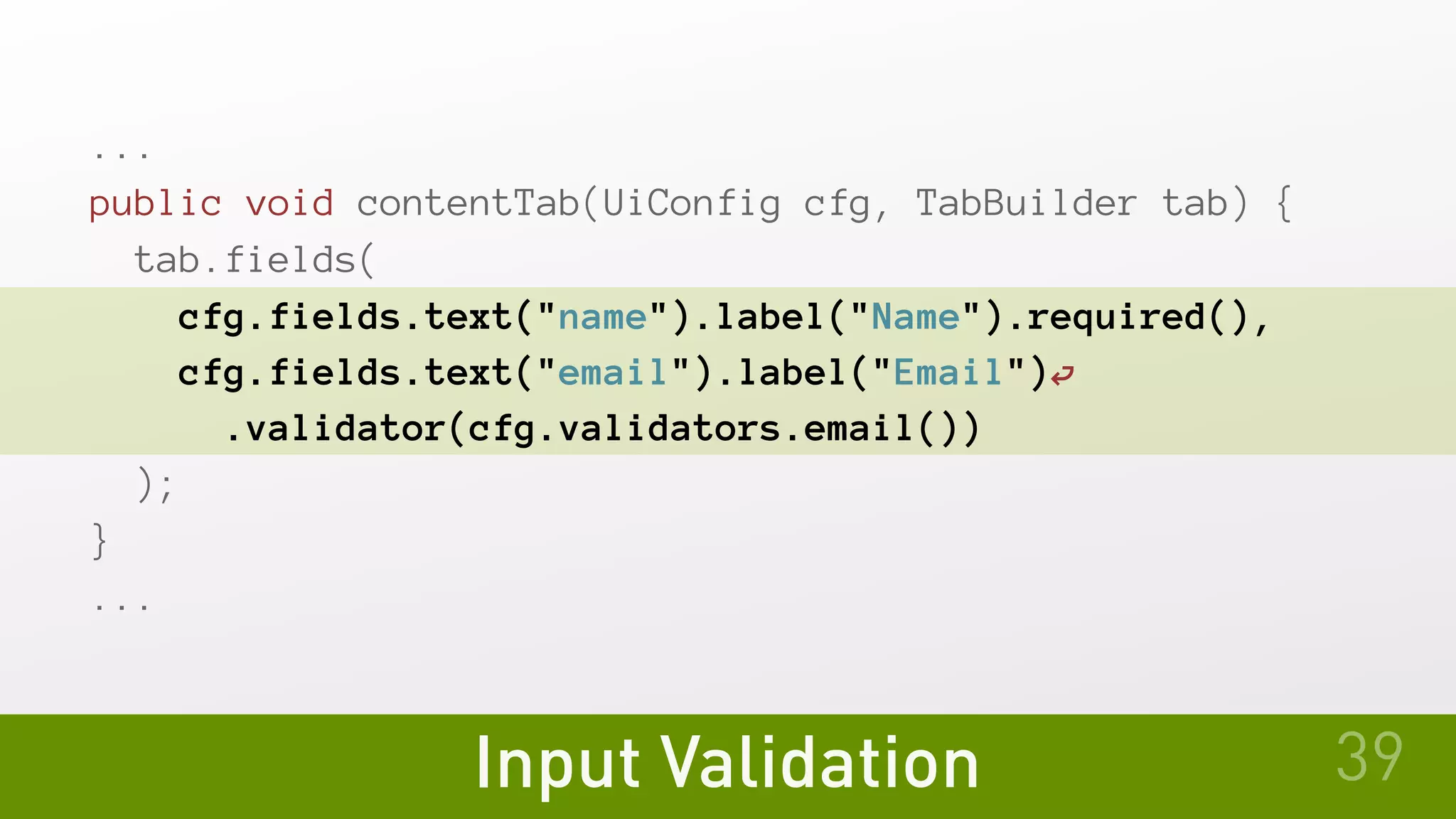 Input Validation
...
public void contentTab(UiConfig cfg, TabBuilder tab) {
tab.fields(
cfg.fields.text("name").label("Name").required(),
cfg.fields.text("email").label("Email")⏎
.validator(cfg.validators.email())
);
}
...
39
 