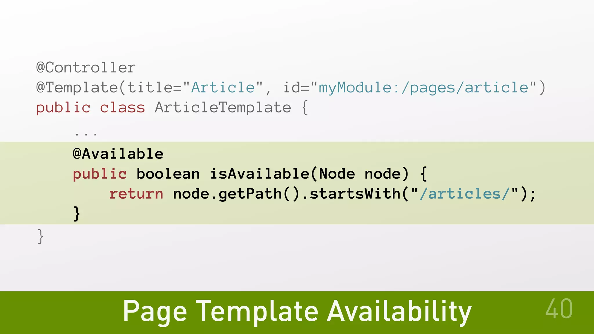 Page Template Availability
@Controller
@Template(title="Article", id="myModule:/pages/article")
public class ArticleTemplate {
   ...
   @Available
   public boolean isAvailable(Node node) {
       return node.getPath().startsWith("/articles/");
   }
}
40
 