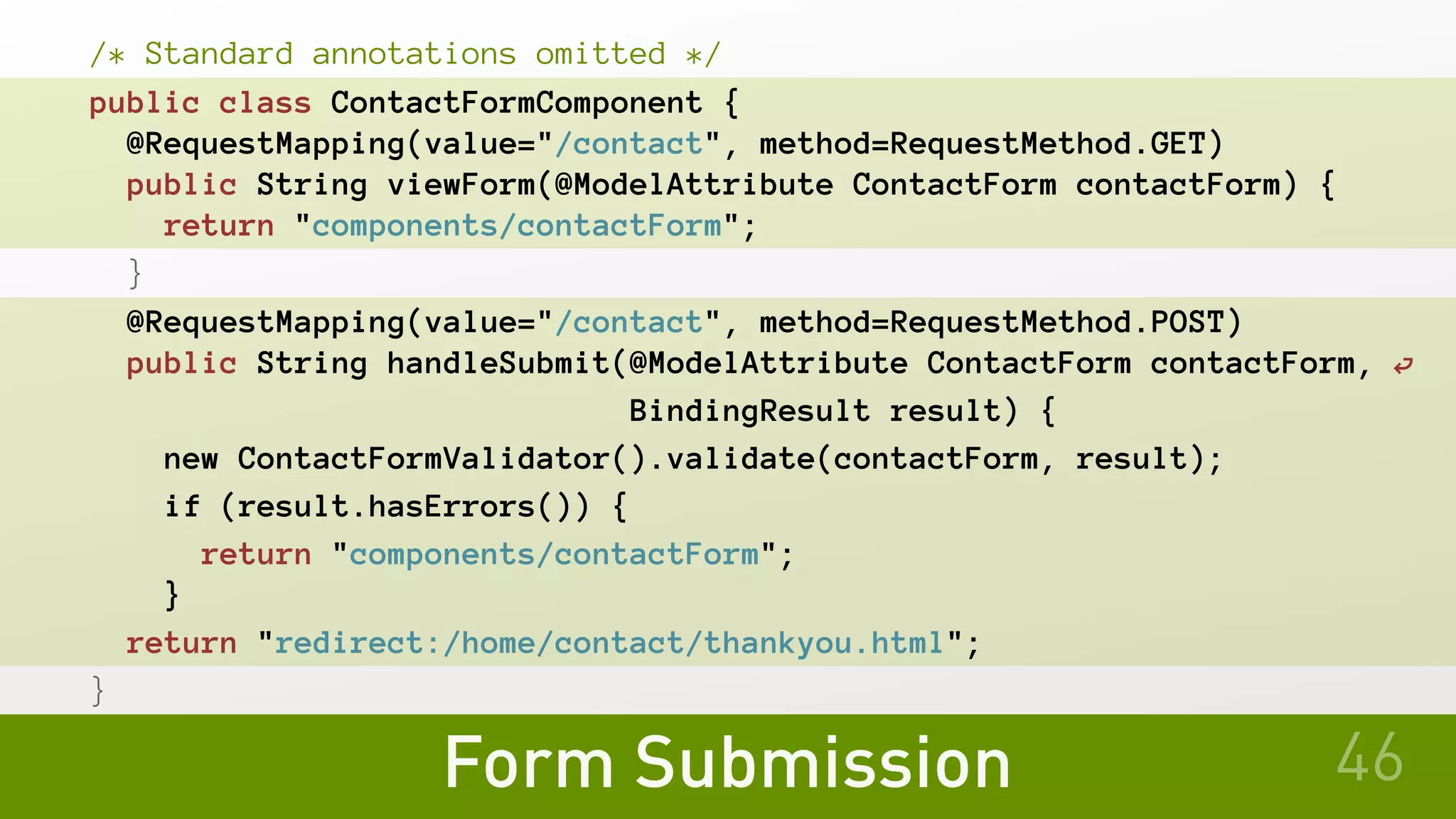 Form Submission
/* Standard annotations omitted */
public class ContactFormComponent {
@RequestMapping(value="/contact", method=RequestMethod.GET)
 public String viewForm(@ModelAttribute ContactForm contactForm) {
return "components/contactForm";
}
@RequestMapping(value="/contact", method=RequestMethod.POST)
public String handleSubmit(@ModelAttribute ContactForm contactForm, ⏎
BindingResult result) {
new ContactFormValidator().validate(contactForm, result);
if (result.hasErrors()) {
return "components/contactForm";
}
return "redirect:/home/contact/thankyou.html";
}
46
 