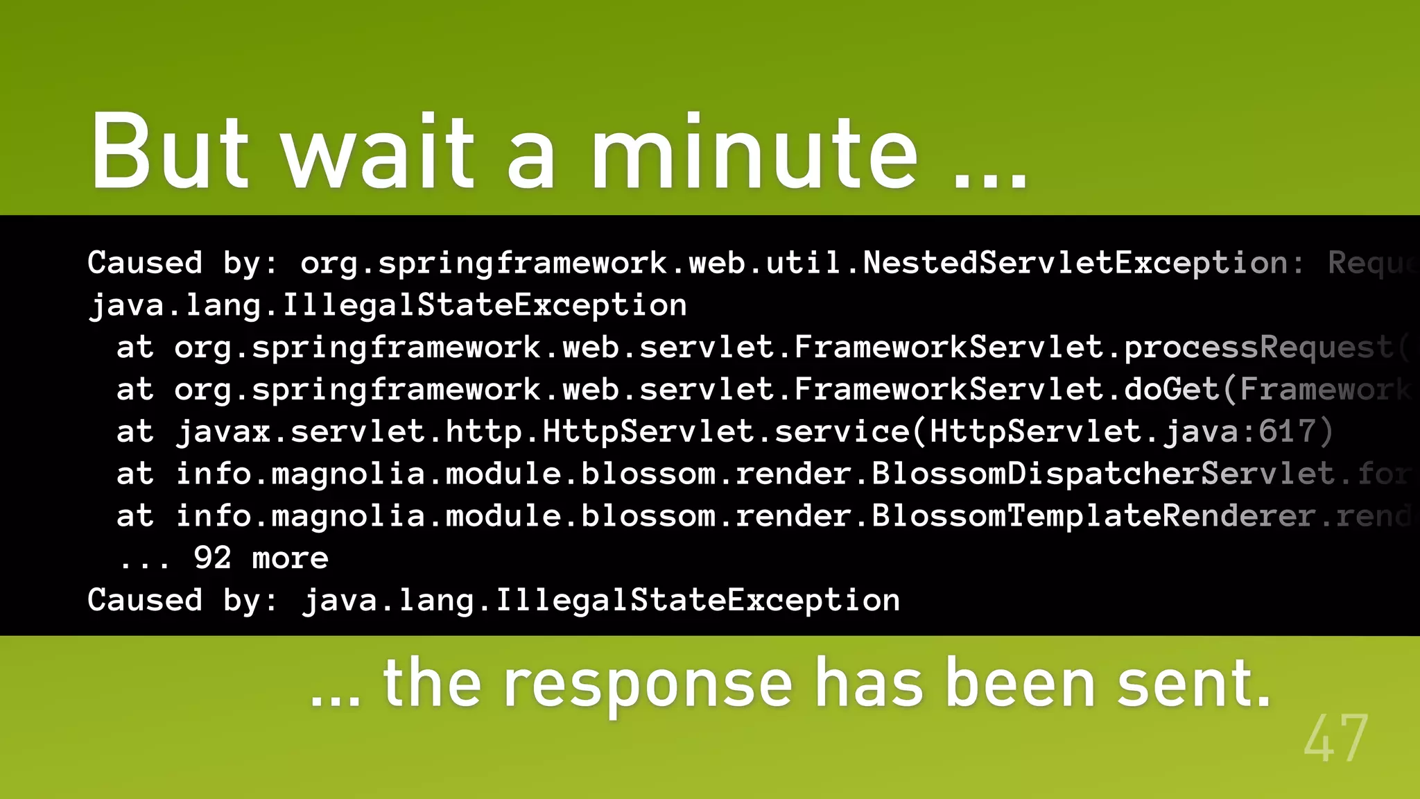 But wait a minute …
47
Caused by: org.springframework.web.util.NestedServletException: Reque
java.lang.IllegalStateException
at org.springframework.web.servlet.FrameworkServlet.processRequest(F
at org.springframework.web.servlet.FrameworkServlet.doGet(FrameworkS
at javax.servlet.http.HttpServlet.service(HttpServlet.java:617)
at info.magnolia.module.blossom.render.BlossomDispatcherServlet.forw
at info.magnolia.module.blossom.render.BlossomTemplateRenderer.rende
... 92 more
Caused by: java.lang.IllegalStateException
… the response has been sent.
 