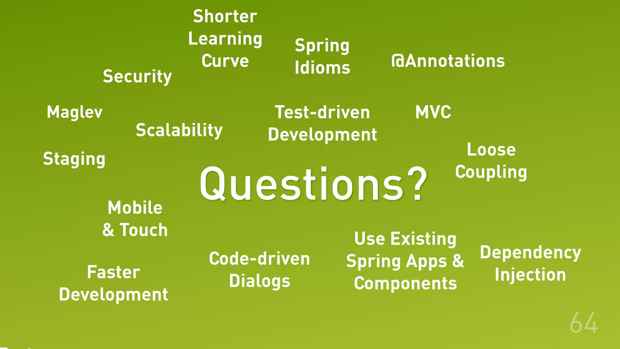 64
Shorter
Learning
Curve
MVC
Use Existing
Spring Apps &
Components
@Annotations
Loose
Coupling
Dependency
Injection
Code-driven
Dialogs
Test-driven
Development
Spring
IdiomsSecurity
Scalability
Mobile
& Touch
Faster
Development
Staging
Questions?
Maglev
 