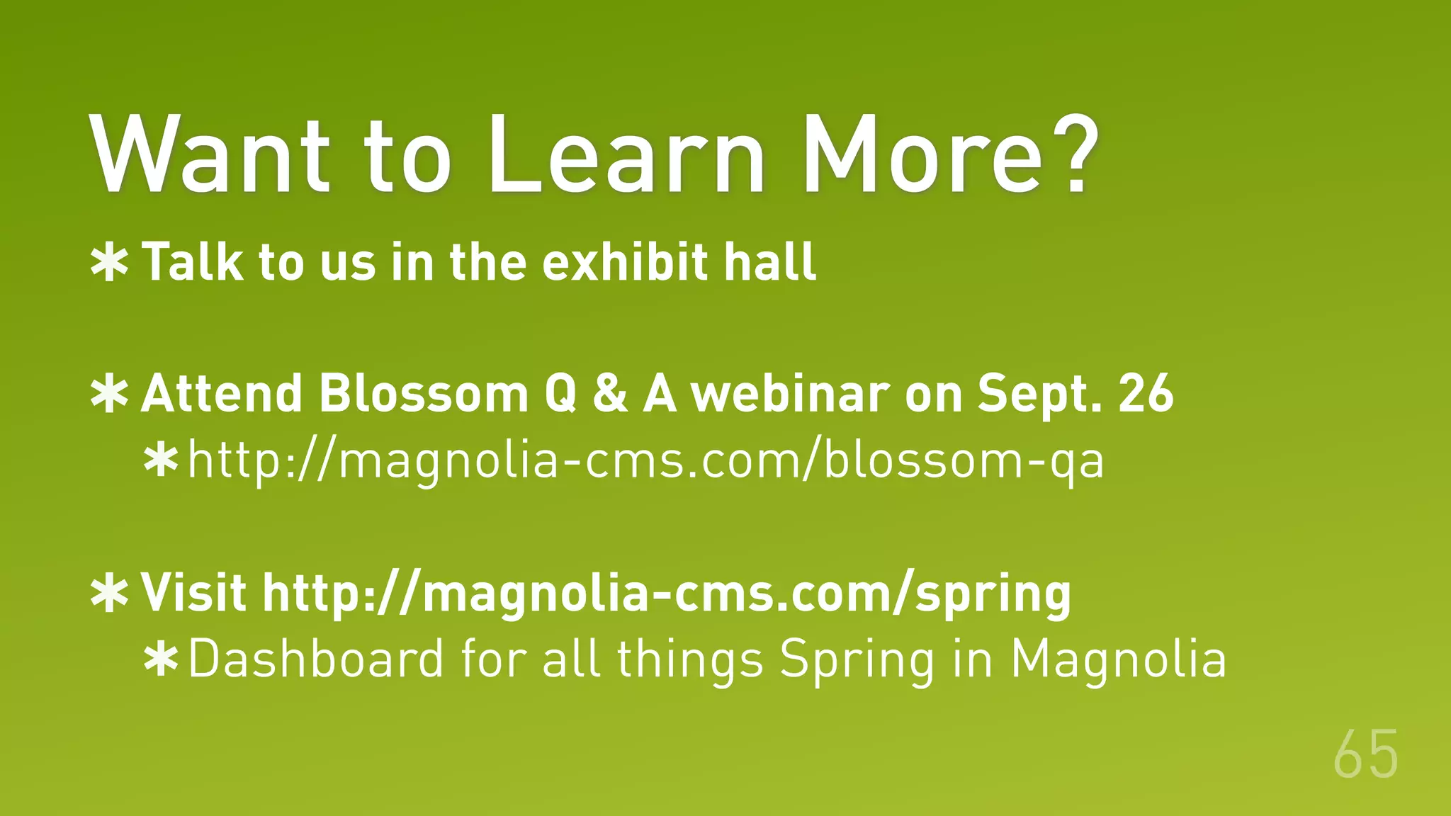 Want to Learn More?
65
Talk to us in the exhibit hall
Attend Blossom Q & A webinar on Sept. 26
http://magnolia-cms.com/blossom-qa
Visit http://magnolia-cms.com/spring
Dashboard for all things Spring in Magnolia
 
