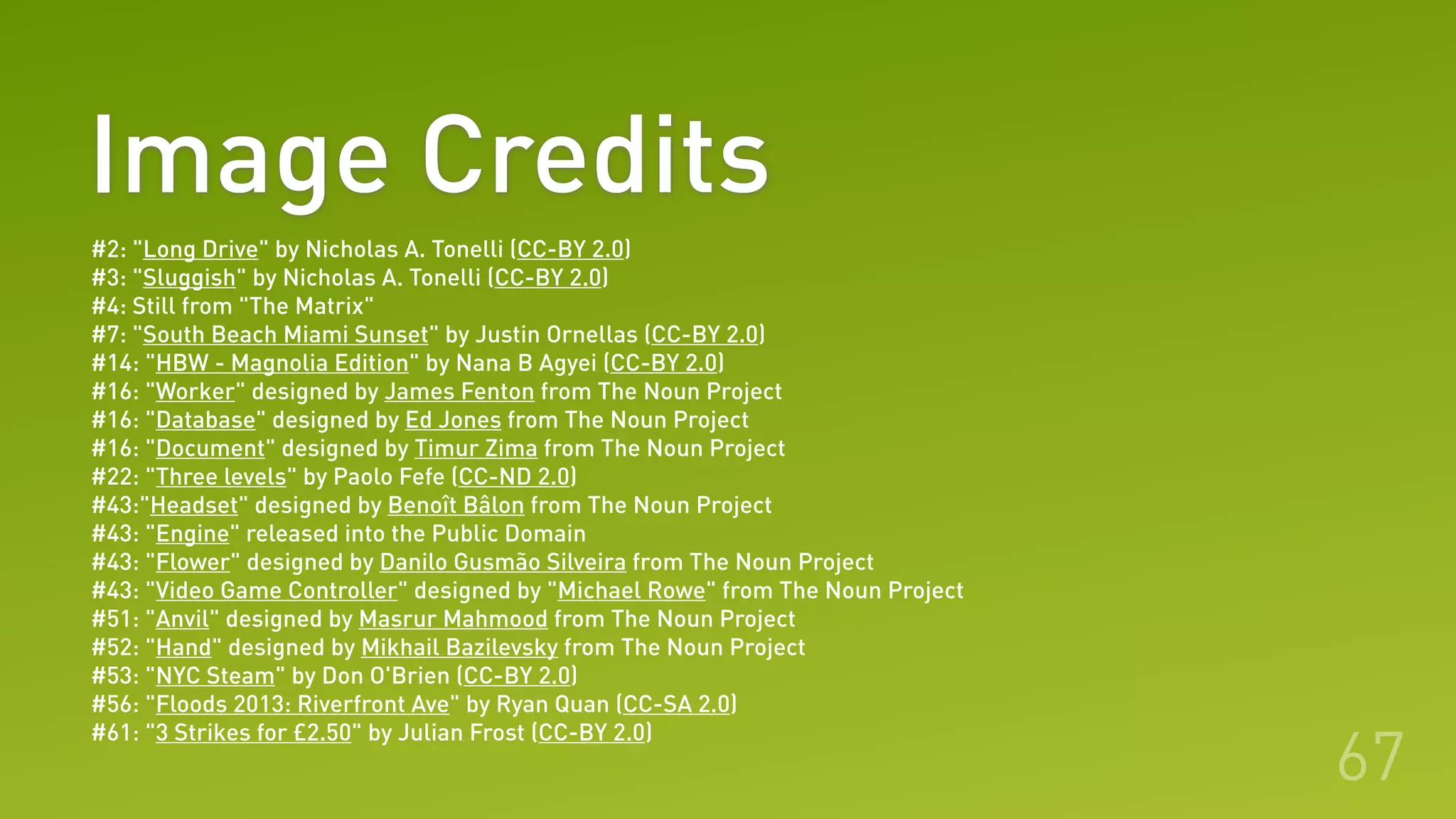 Image Credits
67
#2: "Long Drive" by Nicholas A. Tonelli (CC-BY 2.0)
#3: "Sluggish" by Nicholas A. Tonelli (CC-BY 2.0)
#4: Still from "The Matrix"
#7: "South Beach Miami Sunset" by Justin Ornellas (CC-BY 2.0)
#14: "HBW - Magnolia Edition" by Nana B Agyei (CC-BY 2.0)
#16: "Worker" designed by James Fenton from The Noun Project
#16: "Database" designed by Ed Jones from The Noun Project
#16: "Document" designed by Timur Zima from The Noun Project
#22: "Three levels" by Paolo Fefe (CC-ND 2.0)
#43:"Headset" designed by Benoît Bâlon from The Noun Project
#43: "Engine" released into the Public Domain
#43: "Flower" designed by Danilo Gusmão Silveira from The Noun Project
#43: "Video Game Controller" designed by "Michael Rowe" from The Noun Project
#51: "Anvil" designed by Masrur Mahmood from The Noun Project
#52: "Hand" designed by Mikhail Bazilevsky from The Noun Project
#53: "NYC Steam" by Don O'Brien (CC-BY 2.0)
#56: "Floods 2013: Riverfront Ave" by Ryan Quan (CC-SA 2.0)
#61: "3 Strikes for £2.50" by Julian Frost (CC-BY 2.0)
 