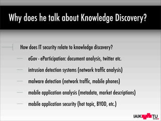 IAIK
Why does he talk about Knowledge Discovery?
How does IT security relate to knowledge discovery?
eGov - eParticipation: document analysis, twitter etc.
intrusion detection systems (network trafﬁc analysis)
malware detection (network trafﬁc, mobile phones)
mobile application analysis (metadata, market descriptions)
mobile application security (hot topic, BYOD, etc.)
 