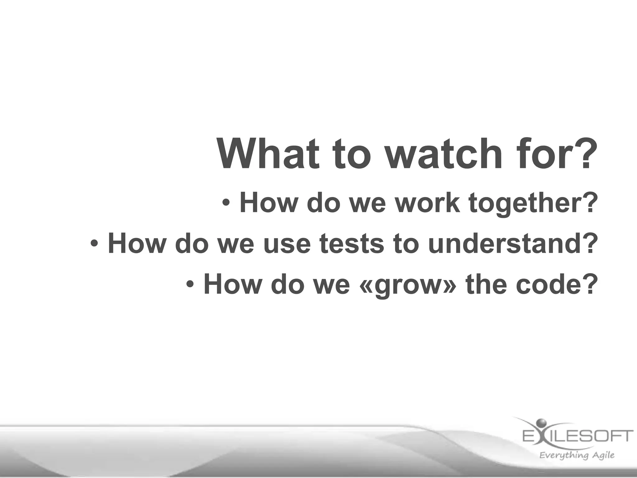 What to watch for?
• How do we work together?
• How do we use tests to understand?
• How do we «grow» the code?
 