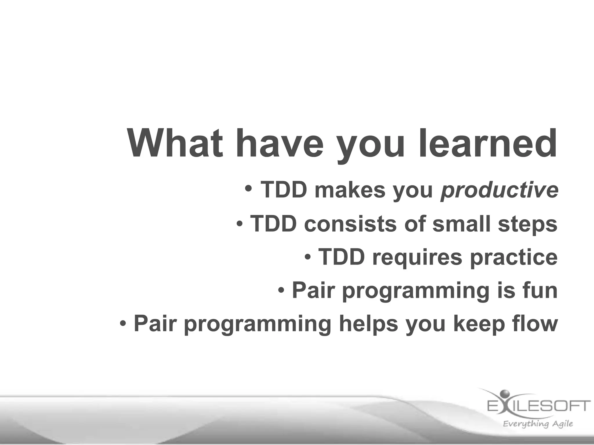 What have you learned
• TDD makes you productive
• TDD consists of small steps
• TDD requires practice
• Pair programming is fun
• Pair programming helps you keep flow
 