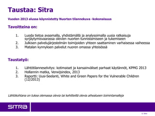 © Sitra
Taustaa: Sitra
Vuoden 2013 alussa käynnistetty Nuorten tilannekuva -kokonaisuus
Tavoitteina on:
1. Luoda tietoa avaamalla, yhdistämällä ja analysoimalla uusia ratkaisuja
syrjäytymisvaarassa olevien nuorten tunnistamiseen ja tukemiseen
2. Julkisen palvelujärjestelmän toimijoiden yhteen saattaminen varhaisessa vaiheessa
3. Matalan kynnyksen palvelut nuoren omassa yhteisössä
Taustatyö:
1. Lähtötilanneselvitys: kotimaiset ja kansainväliset parhaat käytännöt, KPMG 2013
2. Hollannin matka, Verwijsindex, 2013
3. Raportti: Uusi-Seelanti, White and Green Papers for the Vulnerable Children
(12/2013)
Lähtökohtana on tukea olemassa olevia tai kehitteillä olevia aihealueen toimintamalleja
 