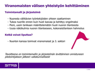 © Sitra
Viranomaisten välisen yhteistyön kehittäminen
Toimintamalli ja järjestelmä
- Nuoresta välittävien työntekijöiden yhteen saattaminen
- Tukea nuorille ennen kuin huoli kasvaa ja kehittyy ongelmaksi
- Pieni, usein tarkkaan määrittelemätön huoli nuoren tilanteesta
- Uusia näkökulmia nuoren tilanteeseen, kokonaistilanteen hahmotus
Ketkä voivat liputtaa?
- Nuorten kanssa toimivat viranomaiset ja 3. sektori
Tavoitteena on toimintamallin ja järjestelmän levittäminen onnistuneen
pilotointijakson jälkeen valtakunnallisesti
 