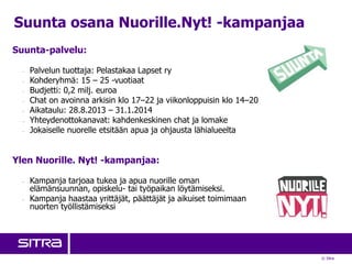 © Sitra
Suunta-palvelu:
- Palvelun tuottaja: Pelastakaa Lapset ry
- Kohderyhmä: 15 – 25 -vuotiaat
- Budjetti: 0,2 milj. euroa
- Chat on avoinna arkisin klo 17–22 ja viikonloppuisin klo 14–20
- Aikataulu: 28.8.2013 – 31.1.2014
- Yhteydenottokanavat: kahdenkeskinen chat ja lomake
- Jokaiselle nuorelle etsitään apua ja ohjausta lähialueelta
Ylen Nuorille. Nyt! -kampanjaa:
- Kampanja tarjoaa tukea ja apua nuorille oman
elämänsuunnan, opiskelu- tai työpaikan löytämiseksi.
- Kampanja haastaa yrittäjät, päättäjät ja aikuiset toimimaan
nuorten työllistämiseksi
Suunta osana Nuorille.Nyt! -kampanjaa
 