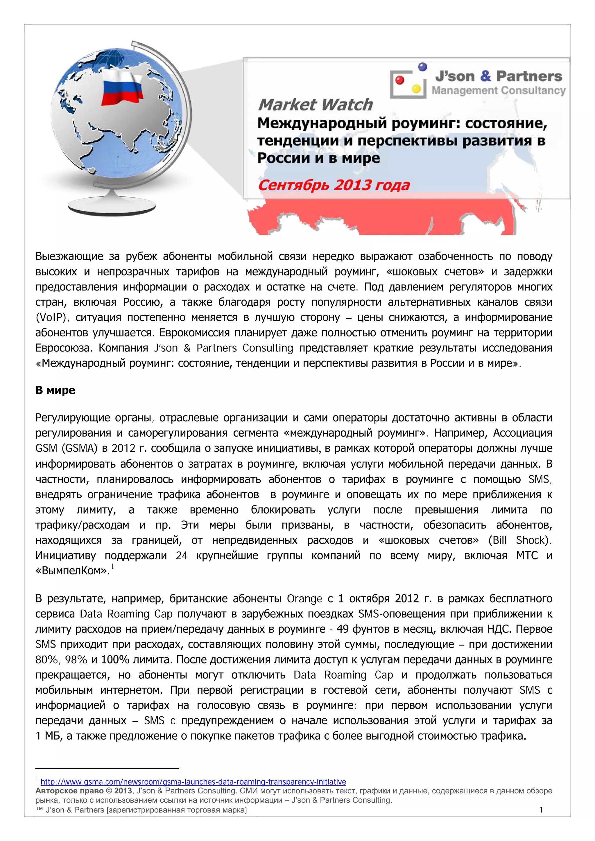 Авторское право © 2013, J’son & Partners Consulting. СМИ могут использовать текст, графики и данные, содержащиеся в данном обзоре
рынка, только с использованием ссылки на источник информации – J’son & Partners Consulting.
™ J’son & Partners [зарегистрированная торговая марка] 1
Выезжающие за рубеж абоненты мобильной связи нередко выражают озабоченность по поводу
высоких и непрозрачных тарифов на международный роуминг, «шоковых счетов» и задержки
предоставления информации о расходах и остатке на счете. Под давлением регуляторов многих
стран, включая Россию, а также благодаря росту популярности альтернативных каналов связи
(VoIP), ситуация постепенно меняется в лучшую сторону – цены снижаются, а информирование
абонентов улучшается. Еврокомиссия планирует даже полностью отменить роуминг на территории
Евросоюза. Компания J’son & Partners Consulting представляет краткие результаты исследования
«Международный роуминг: состояние, тенденции и перспективы развития в России и в мире».
В мире
Регулирующие органы, отраслевые организации и сами операторы достаточно активны в области
регулирования и саморегулирования сегмента «международный роуминг». Например, Ассоциация
GSM (GSMA) в 2012 г. сообщила о запуске инициативы, в рамках которой операторы должны лучше
информировать абонентов о затратах в роуминге, включая услуги мобильной передачи данных. В
частности, планировалось информировать абонентов о тарифах в роуминге с помощью SMS,
внедрять ограничение трафика абонентов в роуминге и оповещать их по мере приближения к
этому лимиту, а также временно блокировать услуги после превышения лимита по
трафику/расходам и пр. Эти меры были призваны, в частности, обезопасить абонентов,
находящихся за границей, от непредвиденных расходов и «шоковых счетов» (Bill Shock).
Инициативу поддержали 24 крупнейшие группы компаний по всему миру, включая МТС и
«ВымпелКом».1
В результате, например, британские абоненты Orange с 1 октября 2012 г. в рамках бесплатного
сервиса Data Roaming Cap получают в зарубежных поездках SMS-оповещения при приближении к
лимиту расходов на прием/передачу данных в роуминге - 49 фунтов в месяц, включая НДС. Первое
SMS приходит при расходах, составляющих половину этой суммы, последующие – при достижении
80%, 98% и 100% лимита. После достижения лимита доступ к услугам передачи данных в роуминге
прекращается, но абоненты могут отключить Data Roaming Cap и продолжать пользоваться
мобильным интернетом. При первой регистрации в гостевой сети, абоненты получают SMS с
информацией о тарифах на голосовую связь в роуминге; при первом использовании услуги
передачи данных – SMS c предупреждением о начале использования этой услуги и тарифах за
1 МБ, а также предложение о покупке пакетов трафика с более выгодной стоимостью трафика.
1
http://www.gsma.com/newsroom/gsma-launches-data-roaming-transparency-initiative
 