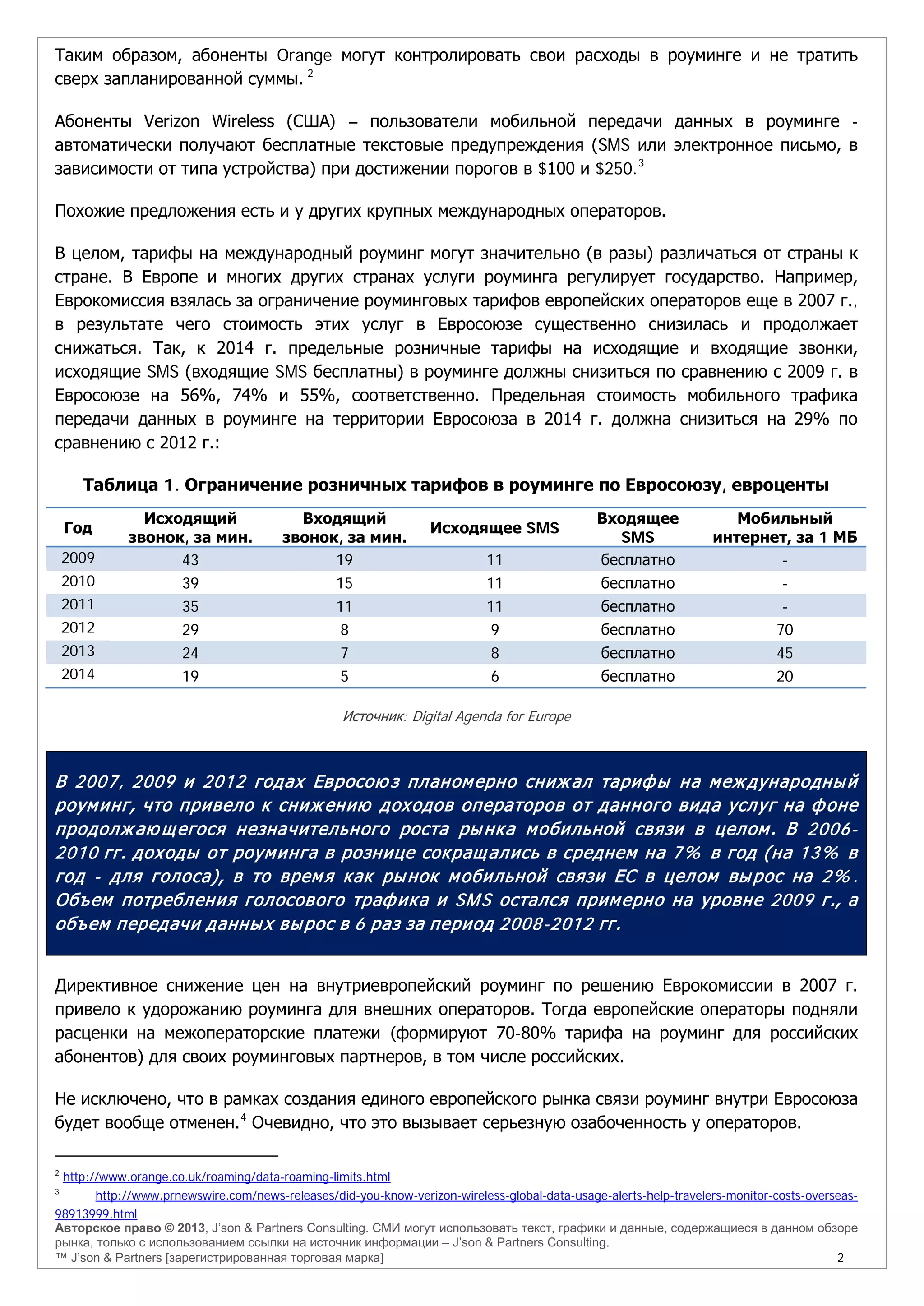 Авторское право © 2013, J’son & Partners Consulting. СМИ могут использовать текст, графики и данные, содержащиеся в данном обзоре
рынка, только с использованием ссылки на источник информации – J’son & Partners Consulting.
™ J’son & Partners [зарегистрированная торговая марка] 2
Таким образом, абоненты Orange могут контролировать свои расходы в роуминге и не тратить
сверх запланированной суммы. 2
Абоненты Verizon Wireless (США) – пользователи мобильной передачи данных в роуминге -
автоматически получают бесплатные текстовые предупреждения (SMS или электронное письмо, в
зависимости от типа устройства) при достижении порогов в $100 и $250.3
Похожие предложения есть и у других крупных международных операторов.
В целом, тарифы на международный роуминг могут значительно (в разы) различаться от страны к
стране. В Европе и многих других странах услуги роуминга регулирует государство. Например,
Еврокомиссия взялась за ограничение роуминговых тарифов европейских операторов еще в 2007 г.,
в результате чего стоимость этих услуг в Евросоюзе существенно снизилась и продолжает
снижаться. Так, к 2014 г. предельные розничные тарифы на исходящие и входящие звонки,
исходящие SMS (входящие SMS бесплатны) в роуминге должны снизиться по сравнению с 2009 г. в
Евросоюзе на 56%, 74% и 55%, соответственно. Предельная стоимость мобильного трафика
передачи данных в роуминге на территории Евросоюза в 2014 г. должна снизиться на 29% по
сравнению с 2012 г.:
Таблица 1. Ограничение розничных тарифов в роуминге по Евросоюзу, евроценты
Год
Исходящий
звонок, за мин.
Входящий
звонок, за мин.
Исходящее SMS
Входящее
SMS
Мобильный
интернет, за 1 МБ
2009 43 19 11 бесплатно -
2010 39 15 11 бесплатно -
2011 35 11 11 бесплатно -
2012 29 8 9 бесплатно 70
2013 24 7 8 бесплатно 45
2014 19 5 6 бесплатно 20
Источник: Digital Agenda for Europe
В 2007, 2009 и 2012 годах Евросою з планомерно снижал тарифы на международный
роуминг, что привело к снижению доходов операторов от данного вида услуг на фоне
продолжаю щегося незначительного роста рынка мобильной связи в целом. В 2006-
2010 гг. доходы от роуминга в рознице сокращались в среднем на 7% в год (на 13% в
год - для голоса), в то время как рынок мобильной связи ЕС в целом вырос на 2% .
Объем потребления голосового трафика и SMS остался примерно на уровне 2009 г., а
объем передачи данных вырос в 6 раз за период 2008-2012 гг.
Директивное снижение цен на внутриевропейский роуминг по решению Еврокомиссии в 2007 г.
привело к удорожанию роуминга для внешних операторов. Тогда европейские операторы подняли
расценки на межоператорские платежи (формируют 70-80% тарифа на роуминг для российских
абонентов) для своих роуминговых партнеров, в том числе российских.
Не исключено, что в рамках создания единого европейского рынка связи роуминг внутри Евросоюза
будет вообще отменен.4
Очевидно, что это вызывает серьезную озабоченность у операторов.
2
http://www.orange.co.uk/roaming/data-roaming-limits.html
3
http://www.prnewswire.com/news-releases/did-you-know-verizon-wireless-global-data-usage-alerts-help-travelers-monitor-costs-overseas-
98913999.html
 