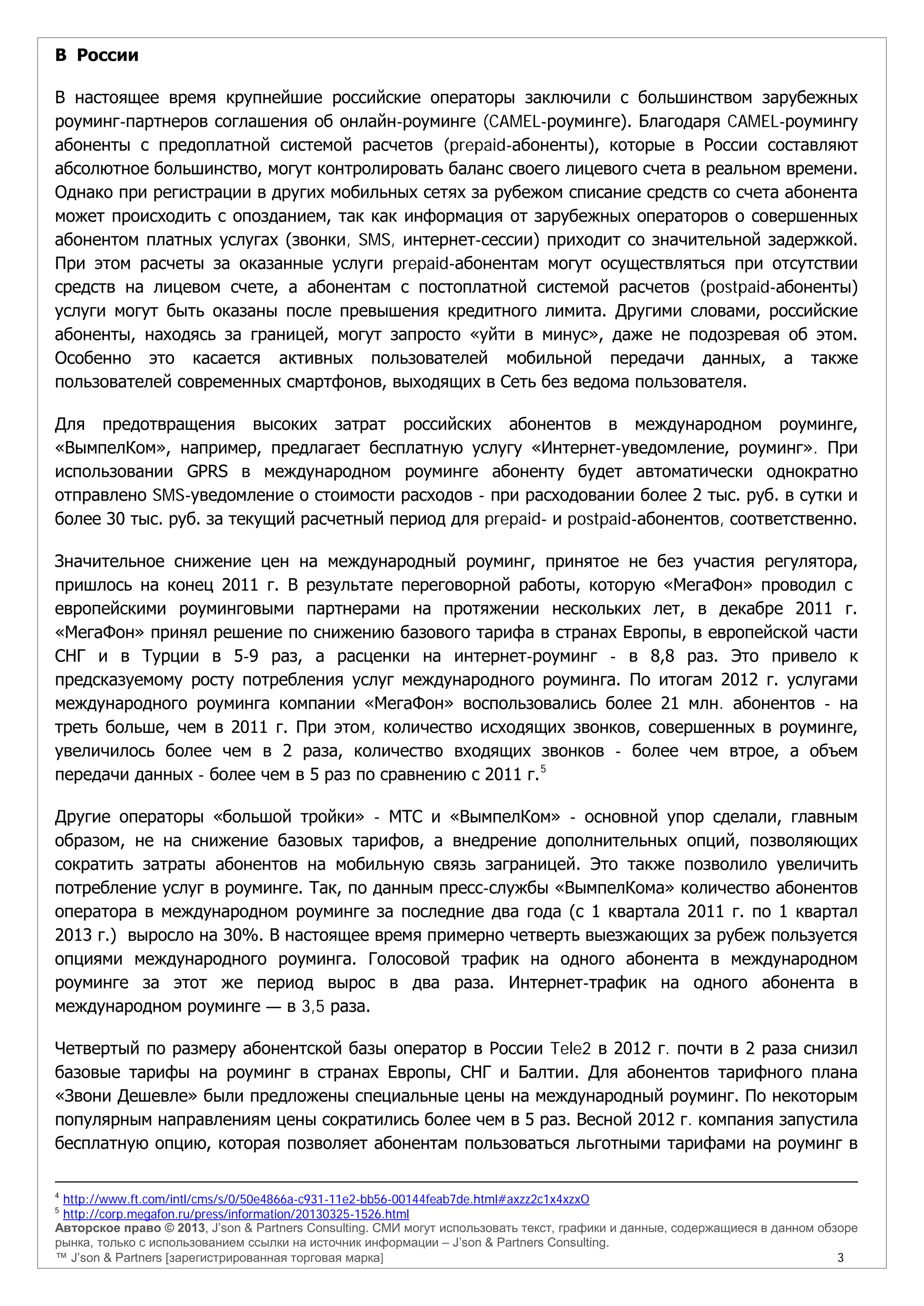 Авторское право © 2013, J’son & Partners Consulting. СМИ могут использовать текст, графики и данные, содержащиеся в данном обзоре
рынка, только с использованием ссылки на источник информации – J’son & Partners Consulting.
™ J’son & Partners [зарегистрированная торговая марка] 3
В России
В настоящее время крупнейшие российские операторы заключили с большинством зарубежных
роуминг-партнеров соглашения об онлайн-роуминге (CAMEL-роуминге). Благодаря CAMEL-роумингу
абоненты с предоплатной системой расчетов (prepaid-абоненты), которые в России составляют
абсолютное большинство, могут контролировать баланс своего лицевого счета в реальном времени.
Однако при регистрации в других мобильных сетях за рубежом списание средств со счета абонента
может происходить с опозданием, так как информация от зарубежных операторов о совершенных
абонентом платных услугах (звонки, SMS, интернет-сессии) приходит со значительной задержкой.
При этом расчеты за оказанные услуги prepaid-абонентам могут осуществляться при отсутствии
средств на лицевом счете, а абонентам с постоплатной системой расчетов (postpaid-абоненты)
услуги могут быть оказаны после превышения кредитного лимита. Другими словами, российские
абоненты, находясь за границей, могут запросто «уйти в минус», даже не подозревая об этом.
Особенно это касается активных пользователей мобильной передачи данных, а также
пользователей современных смартфонов, выходящих в Сеть без ведома пользователя.
Для предотвращения высоких затрат российских абонентов в международном роуминге,
«ВымпелКом», например, предлагает бесплатную услугу «Интернет-уведомление, роуминг». При
использовании GPRS в международном роуминге абоненту будет автоматически однократно
отправлено SMS-уведомление о стоимости расходов - при расходовании более 2 тыс. руб. в сутки и
более 30 тыс. руб. за текущий расчетный период для prepaid- и postpaid-абонентов, соответственно.
Значительное снижение цен на международный роуминг, принятое не без участия регулятора,
пришлось на конец 2011 г. В результате переговорной работы, которую «МегаФон» проводил с
европейскими роуминговыми партнерами на протяжении нескольких лет, в декабре 2011 г.
«МегаФон» принял решение по снижению базового тарифа в странах Европы, в европейской части
СНГ и в Турции в 5-9 раз, а расценки на интернет-роуминг - в 8,8 раз. Это привело к
предсказуемому росту потребления услуг международного роуминга. По итогам 2012 г. услугами
международного роуминга компании «МегаФон» воспользовались более 21 млн. абонентов - на
треть больше, чем в 2011 г. При этом, количество исходящих звонков, совершенных в роуминге,
увеличилось более чем в 2 раза, количество входящих звонков - более чем втрое, а объем
передачи данных - более чем в 5 раз по сравнению с 2011 г.5
Другие операторы «большой тройки» - МТС и «ВымпелКом» - основной упор сделали, главным
образом, не на снижение базовых тарифов, а внедрение дополнительных опций, позволяющих
сократить затраты абонентов на мобильную связь заграницей. Это также позволило увеличить
потребление услуг в роуминге. Так, по данным пресс-службы «ВымпелКома» количество абонентов
оператора в международном роуминге за последние два года (с 1 квартала 2011 г. по 1 квартал
2013 г.) выросло на 30%. В настоящее время примерно четверть выезжающих за рубеж пользуется
опциями международного роуминга. Голосовой трафик на одного абонента в международном
роуминге за этот же период вырос в два раза. Интернет-трафик на одного абонента в
международном роуминге — в 3,5 раза.
Четвертый по размеру абонентской базы оператор в России Tele2 в 2012 г. почти в 2 раза снизил
базовые тарифы на роуминг в странах Европы, СНГ и Балтии. Для абонентов тарифного плана
«Звони Дешевле» были предложены специальные цены на международный роуминг. По некоторым
популярным направлениям цены сократились более чем в 5 раз. Весной 2012 г. компания запустила
бесплатную опцию, которая позволяет абонентам пользоваться льготными тарифами на роуминг в
4
http://www.ft.com/intl/cms/s/0/50e4866a-c931-11e2-bb56-00144feab7de.html#axzz2c1x4xzxO
5
http://corp.megafon.ru/press/information/20130325-1526.html
 