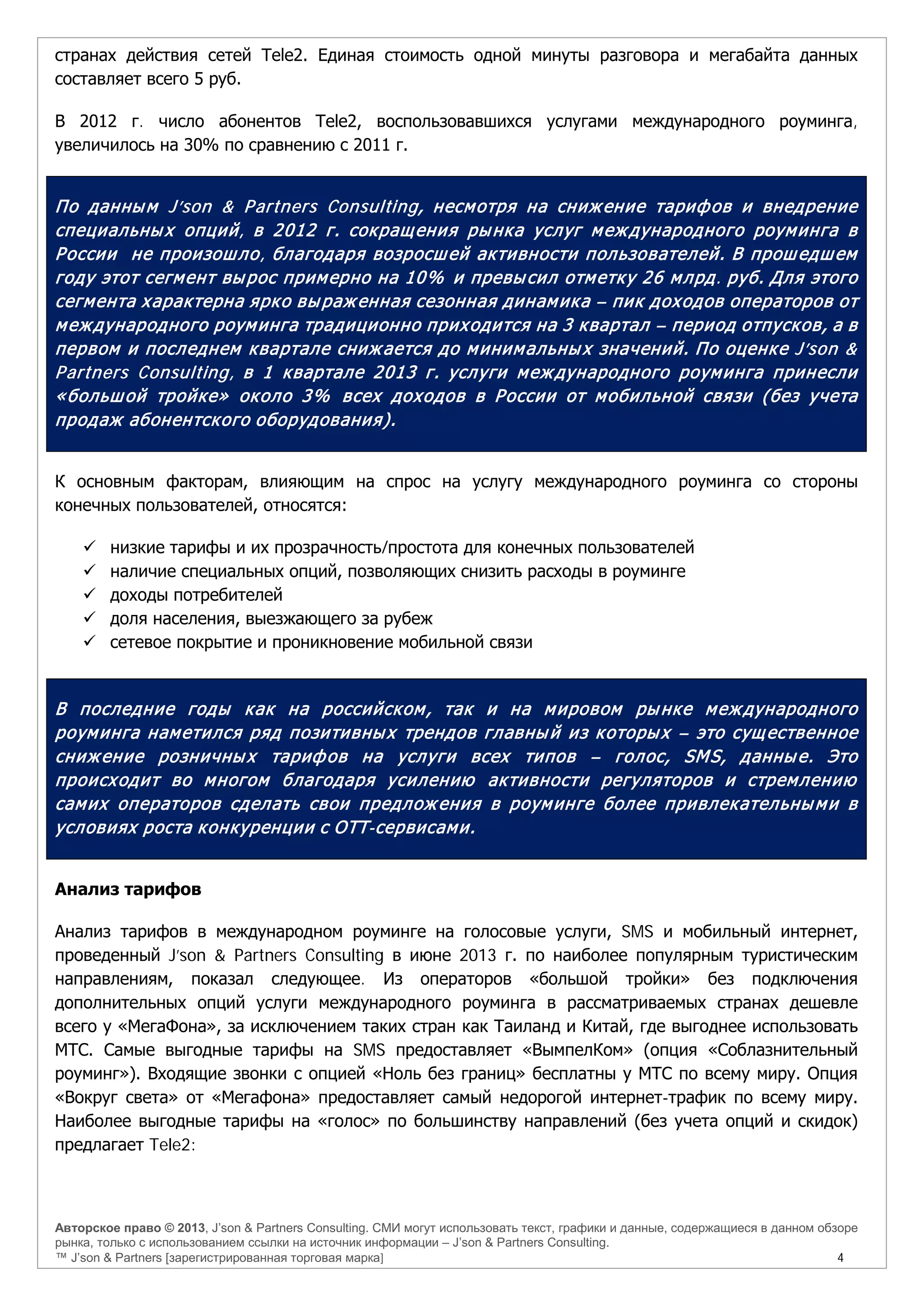 Авторское право © 2013, J’son & Partners Consulting. СМИ могут использовать текст, графики и данные, содержащиеся в данном обзоре
рынка, только с использованием ссылки на источник информации – J’son & Partners Consulting.
™ J’son & Partners [зарегистрированная торговая марка] 4
странах действия сетей Tele2. Единая стоимость одной минуты разговора и мегабайта данных
составляет всего 5 руб.
В 2012 г. число абонентов Tele2, воспользовавшихся услугами международного роуминга,
увеличилось на 30% по сравнению с 2011 г.
По данным J’son & Partners Consulting, несмотря на снижение тарифов и внедрение
специальных опций, в 2012 г. сокращения рынка услуг международного роуминга в
России не произошло, благодаря возросшей активности пользователей. В прошедшем
году этот сегмент вырос примерно на 10% и превысил отметку 26 млрд. руб. Для этого
сегмента характерна ярко выраженная сезонная динамика – пик доходов операторов от
международного роуминга традиционно приходится на 3 квартал – период отпусков, а в
первом и последнем квартале снижается до минимальных значений. По оценке J’son &
Partners Consulting, в 1 квартале 2013 г. услуги международного роуминга принесли
«большой тройке» около 3% всех доходов в России от мобильной связи (без учета
продаж абонентского оборудования).
К основным факторам, влияющим на спрос на услугу международного роуминга со стороны
конечных пользователей, относятся:
 низкие тарифы и их прозрачность/простота для конечных пользователей
 наличие специальных опций, позволяющих снизить расходы в роуминге
 доходы потребителей
 доля населения, выезжающего за рубеж
 сетевое покрытие и проникновение мобильной связи
В последние годы как на российском, так и на мировом рынке международного
роуминга наметился ряд позитивных трендов главный из которых – это существенное
снижение розничных тарифов на услуги всех типов – голос, SMS, данные. Это
происходит во многом благодаря усилению активности регуляторов и стремлению
самих операторов сделать свои предложения в роуминге более привлекательными в
условиях роста конкуренции с OTT-сервисами.
Анализ тарифов
Анализ тарифов в международном роуминге на голосовые услуги, SMS и мобильный интернет,
проведенный J’son & Partners Consulting в июне 2013 г. по наиболее популярным туристическим
направлениям, показал следующее. Из операторов «большой тройки» без подключения
дополнительных опций услуги международного роуминга в рассматриваемых странах дешевле
всего у «МегаФона», за исключением таких стран как Таиланд и Китай, где выгоднее использовать
МТС. Самые выгодные тарифы на SMS предоставляет «ВымпелКом» (опция «Соблазнительный
роуминг»). Входящие звонки с опцией «Ноль без границ» бесплатны у МТС по всему миру. Опция
«Вокруг света» от «Мегафона» предоставляет самый недорогой интернет-трафик по всему миру.
Наиболее выгодные тарифы на «голос» по большинству направлений (без учета опций и скидок)
предлагает Tele2:
 