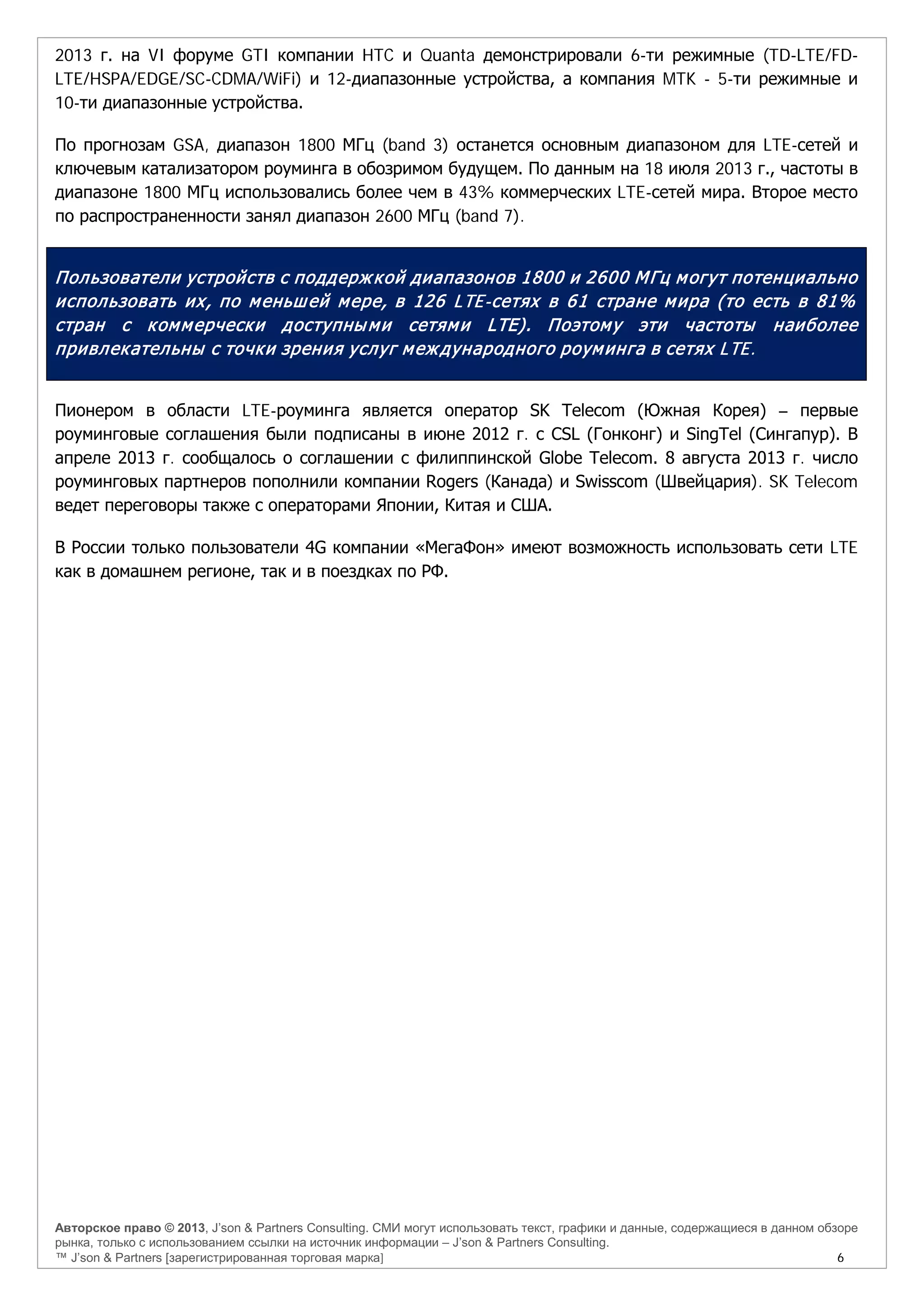 Авторское право © 2013, J’son & Partners Consulting. СМИ могут использовать текст, графики и данные, содержащиеся в данном обзоре
рынка, только с использованием ссылки на источник информации – J’son & Partners Consulting.
™ J’son & Partners [зарегистрированная торговая марка] 6
2013 г. на VI форуме GTI компании HTC и Quanta демонстрировали 6-ти режимные (TD-LTE/FD-
LTE/HSPA/EDGE/SC-CDMA/WiFi) и 12-диапазонные устройства, а компания MTK - 5-ти режимные и
10-ти диапазонные устройства.
По прогнозам GSA, диапазон 1800 МГц (band 3) останется основным диапазоном для LTE-сетей и
ключевым катализатором роуминга в обозримом будущем. По данным на 18 июля 2013 г., частоты в
диапазоне 1800 МГц использовались более чем в 43% коммерческих LTE-сетей мира. Второе место
по распространенности занял диапазон 2600 МГц (band 7).
Пользователи устройств с поддержкой диапазонов 1800 и 2600 МГц могут потенциально
использовать их, по меньшей мере, в 126 LTE-сетях в 61 стране мира (то есть в 81%
стран с коммерчески доступными сетями LTE). Поэтому эти частоты наиболее
привлекательны с точки зрения услуг международного роуминга в сетях LTE.
Пионером в области LTE-роуминга является оператор SK Telecom (Южная Корея) – первые
роуминговые соглашения были подписаны в июне 2012 г. с CSL (Гонконг) и SingTel (Сингапур). В
апреле 2013 г. сообщалось о соглашении с филиппинской Globe Telecom. 8 августа 2013 г. число
роуминговых партнеров пополнили компании Rogers (Канада) и Swisscom (Швейцария). SK Telecom
ведет переговоры также с операторами Японии, Китая и США.
В России только пользователи 4G компании «МегаФон» имеют возможность использовать сети LTE
как в домашнем регионе, так и в поездках по РФ.
 