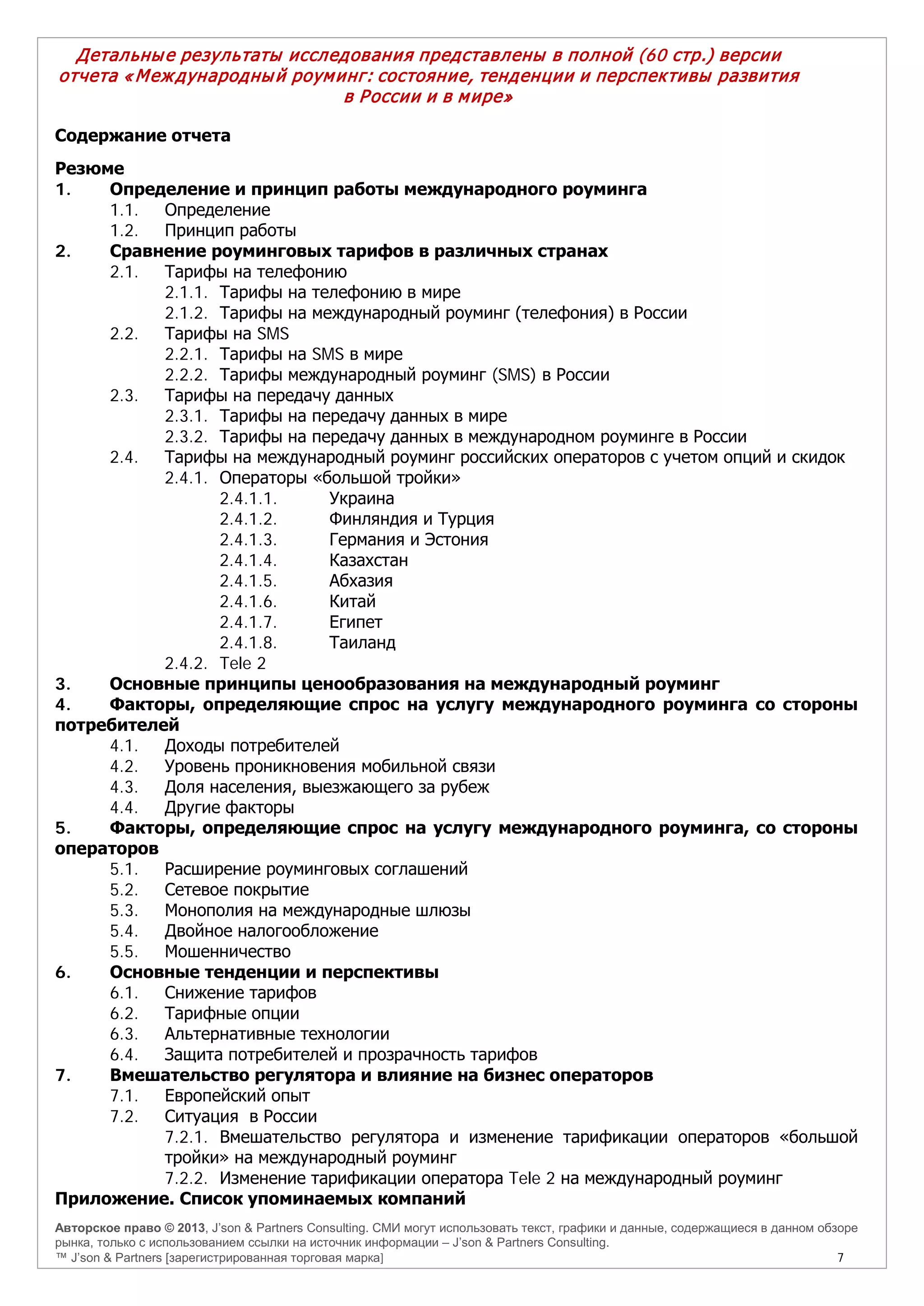 Авторское право © 2013, J’son & Partners Consulting. СМИ могут использовать текст, графики и данные, содержащиеся в данном обзоре
рынка, только с использованием ссылки на источник информации – J’son & Partners Consulting.
™ J’son & Partners [зарегистрированная торговая марка] 7
Детальные результаты исследования представлены в полной (60 стр.) версии
отчета «Международный роуминг: состояние, тенденции и перспективы развития
в России и в мире»
Содержание отчета
Резюме
1. Определение и принцип работы международного роуминга
1.1. Определение
1.2. Принцип работы
2. Сравнение роуминговых тарифов в различных странах
2.1. Тарифы на телефонию
2.1.1. Тарифы на телефонию в мире
2.1.2. Тарифы на международный роуминг (телефония) в России
2.2. Тарифы на SMS
2.2.1. Тарифы на SMS в мире
2.2.2. Тарифы международный роуминг (SMS) в России
2.3. Тарифы на передачу данных
2.3.1. Тарифы на передачу данных в мире
2.3.2. Тарифы на передачу данных в международном роуминге в России
2.4. Тарифы на международный роуминг российских операторов с учетом опций и скидок
2.4.1. Операторы «большой тройки»
2.4.1.1. Украина
2.4.1.2. Финляндия и Турция
2.4.1.3. Германия и Эстония
2.4.1.4. Казахстан
2.4.1.5. Абхазия
2.4.1.6. Китай
2.4.1.7. Египет
2.4.1.8. Таиланд
2.4.2. Tele 2
3. Основные принципы ценообразования на международный роуминг
4. Факторы, определяющие спрос на услугу международного роуминга со стороны
потребителей
4.1. Доходы потребителей
4.2. Уровень проникновения мобильной связи
4.3. Доля населения, выезжающего за рубеж
4.4. Другие факторы
5. Факторы, определяющие спрос на услугу международного роуминга, со стороны
операторов
5.1. Расширение роуминговых соглашений
5.2. Сетевое покрытие
5.3. Монополия на международные шлюзы
5.4. Двойное налогообложение
5.5. Мошенничество
6. Основные тенденции и перспективы
6.1. Снижение тарифов
6.2. Тарифные опции
6.3. Альтернативные технологии
6.4. Защита потребителей и прозрачность тарифов
7. Вмешательство регулятора и влияние на бизнес операторов
7.1. Европейский опыт
7.2. Ситуация в России
7.2.1. Вмешательство регулятора и изменение тарификации операторов «большой
тройки» на международный роуминг
7.2.2. Изменение тарификации оператора Tele 2 на международный роуминг
Приложение. Список упоминаемых компаний
 