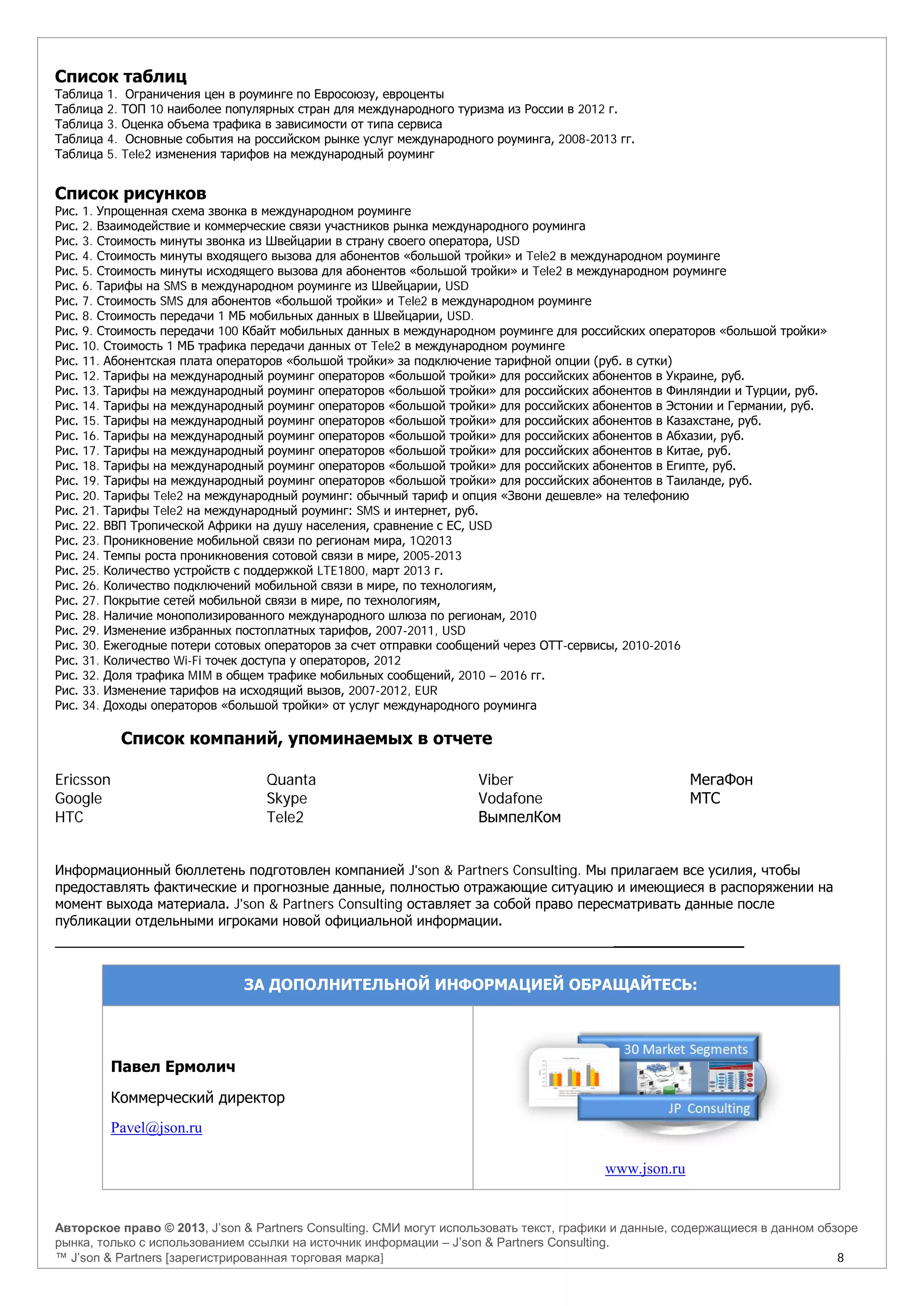 Авторское право © 2013, J’son & Partners Consulting. СМИ могут использовать текст, графики и данные, содержащиеся в данном обзоре
рынка, только с использованием ссылки на источник информации – J’son & Partners Consulting.
™ J’son & Partners [зарегистрированная торговая марка] 8
Список таблиц
Таблица 1. Ограничения цен в роуминге по Евросоюзу, евроценты
Таблица 2. ТОП 10 наиболее популярных стран для международного туризма из России в 2012 г.
Таблица 3. Оценка объема трафика в зависимости от типа сервиса
Таблица 4. Основные события на российском рынке услуг международного роуминга, 2008-2013 гг.
Таблица 5. Tele2 изменения тарифов на международный роуминг
Список рисунков
Рис. 1. Упрощенная схема звонка в международном роуминге
Рис. 2. Взаимодействие и коммерческие связи участников рынка международного роуминга
Рис. 3. Стоимость минуты звонка из Швейцарии в страну своего оператора, USD
Рис. 4. Стоимость минуты входящего вызова для абонентов «большой тройки» и Tele2 в международном роуминге
Рис. 5. Стоимость минуты исходящего вызова для абонентов «большой тройки» и Tele2 в международном роуминге
Рис. 6. Тарифы на SMS в международном роуминге из Швейцарии, USD
Рис. 7. Стоимость SMS для абонентов «большой тройки» и Tele2 в международном роуминге
Рис. 8. Стоимость передачи 1 МБ мобильных данных в Швейцарии, USD.
Рис. 9. Стоимость передачи 100 Кбайт мобильных данных в международном роуминге для российских операторов «большой тройки»
Рис. 10. Стоимость 1 МБ трафика передачи данных от Tele2 в международном роуминге
Рис. 11. Абонентская плата операторов «большой тройки» за подключение тарифной опции (руб. в сутки)
Рис. 12. Тарифы на международный роуминг операторов «большой тройки» для российских абонентов в Украине, руб.
Рис. 13. Тарифы на международный роуминг операторов «большой тройки» для российских абонентов в Финляндии и Турции, руб.
Рис. 14. Тарифы на международный роуминг операторов «большой тройки» для российских абонентов в Эстонии и Германии, руб.
Рис. 15. Тарифы на международный роуминг операторов «большой тройки» для российских абонентов в Казахстане, руб.
Рис. 16. Тарифы на международный роуминг операторов «большой тройки» для российских абонентов в Абхазии, руб.
Рис. 17. Тарифы на международный роуминг операторов «большой тройки» для российских абонентов в Китае, руб.
Рис. 18. Тарифы на международный роуминг операторов «большой тройки» для российских абонентов в Египте, руб.
Рис. 19. Тарифы на международный роуминг операторов «большой тройки» для российских абонентов в Таиланде, руб.
Рис. 20. Тарифы Tele2 на международный роуминг: обычный тариф и опция «Звони дешевле» на телефонию
Рис. 21. Тарифы Tele2 на международный роуминг: SMS и интернет, руб.
Рис. 22. ВВП Тропической Африки на душу населения, сравнение с ЕС, USD
Рис. 23. Проникновение мобильной связи по регионам мира, 1Q2013
Рис. 24. Темпы роста проникновения сотовой связи в мире, 2005-2013
Рис. 25. Количество устройств с поддержкой LTE1800, март 2013 г.
Рис. 26. Количество подключений мобильной связи в мире, по технологиям,
Рис. 27. Покрытие сетей мобильной связи в мире, по технологиям,
Рис. 28. Наличие монополизированного международного шлюза по регионам, 2010
Рис. 29. Изменение избранных постоплатных тарифов, 2007-2011, USD
Рис. 30. Ежегодные потери сотовых операторов за счет отправки сообщений через ОТТ-сервисы, 2010-2016
Рис. 31. Количество Wi-Fi точек доступа у операторов, 2012
Рис. 32. Доля трафика MIM в общем трафике мобильных сообщений, 2010 – 2016 гг.
Рис. 33. Изменение тарифов на исходящий вызов, 2007-2012, EUR
Рис. 34. Доходы операторов «большой тройки» от услуг международного роуминга
Список компаний, упоминаемых в отчете
Ericsson
Google
HTC
Quanta
Skype
Tele2
Viber
Vodafone
ВымпелКом
МегаФон
МТС
Информационный бюллетень подготовлен компанией J'son & Partners Consulting. Мы прилагаем все усилия, чтобы
предоставлять фактические и прогнозные данные, полностью отражающие ситуацию и имеющиеся в распоряжении на
момент выхода материала. J'son & Partners Consulting оставляет за собой право пересматривать данные после
публикации отдельными игроками новой официальной информации.
______________
ЗА ДОПОЛНИТЕЛЬНОЙ ИНФОРМАЦИЕЙ ОБРАЩАЙТЕСЬ:
Павел Ермолич
Коммерческий директор
Pavel@json.ru
www.json.ru
 