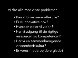 Vi slås alle med disse problemer...
• Kan vi blive mere effektive?
• Er vi innovative nok?
• Hvordan deler vi viden?
• Har vi adgang til de rigtige
ressourcer og kompetencer?
• Har vi en sammenhængende
virksomhedskultur?
• Er vores medarbejdere glade?
 