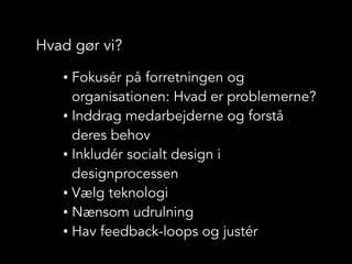 Hvad gør vi?
• Fokusér på forretningen og
organisationen: Hvad er problemerne?
• Inddrag medarbejderne og forstå
deres behov
• Inkludér socialt design i
designprocessen
• Vælg teknologi
• Nænsom udrulning
• Hav feedback-loops og justér
 