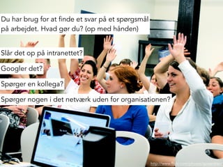 http://www.flickr.com/photos/spreenkler/
Du har brug for at finde et svar på et spørgsmål
på arbejdet. Hvad gør du? (op med hånden)
Slår det op på intranettet?
Spørger en kollega?
Spørger nogen i det netværk uden for organisationen?
Googler det?
 