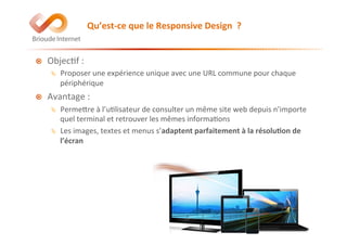 !   Objec@f	
  :	
  
Ä  Proposer	
  une	
  expérience	
  unique	
  avec	
  une	
  URL	
  commune	
  pour	
  chaque	
  
périphérique	
  
!   Avantage	
  :	
  	
  
Ä  PermeEre	
  à	
  l’u@lisateur	
  de	
  consulter	
  un	
  même	
  site	
  web	
  depuis	
  n’importe	
  
quel	
  terminal	
  et	
  retrouver	
  les	
  mêmes	
  informa@ons	
  
Ä  Les	
  images,	
  textes	
  et	
  menus	
  s’adaptent	
  parfaitement	
  à	
  la	
  résolu(on	
  de	
  
l’écran	
  
Qu’est-­‐ce	
  que	
  le	
  Responsive	
  Design	
  	
  ?	
  
 