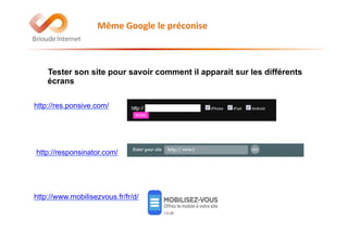 Tester son site pour savoir comment il apparait sur les différents
écrans
Même	
  Google	
  le	
  préconise	
  	
  	
  
http://res.ponsive.com/
http://responsinator.com/
http://www.mobilisezvous.fr/fr/d/
 
