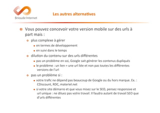 Les	
  autres	
  alterna(ves	
  
!   Vous	
  pouvez	
  concevoir	
  votre	
  version	
  mobile	
  sur	
  des	
  urls	
  à	
  
part	
  mais	
  :	
  
!   plus	
  complexe	
  à	
  gérer	
  
!  en	
  termes	
  de	
  développement	
  
!  en	
  suivi	
  dans	
  le	
  temps	
  
!   dilu@on	
  du	
  contenu	
  sur	
  des	
  urls	
  diﬀérentes	
  
!  pas	
  un	
  problème	
  en	
  soi,	
  Google	
  sait	
  générer	
  les	
  contenus	
  dupliqués	
  
!  le	
  problème	
  :	
  un	
  lien	
  =	
  une	
  url	
  liée	
  et	
  non	
  pas	
  toutes	
  les	
  diﬀérentes	
  
versions	
  de	
  l’url	
  
!   pas	
  un	
  problème	
  si	
  :	
  
!  votre	
  traﬁc	
  ne	
  dépend	
  pas	
  beaucoup	
  de	
  Google	
  ou	
  du	
  hors	
  marque.	
  Ex.	
  :	
  
CDiscount,	
  RDC,	
  materiel.net	
  
!  si	
  votre	
  site	
  démarre	
  et	
  que	
  vous	
  misez	
  sur	
  le	
  SEO,	
  pensez	
  responsive	
  et	
  
url	
  unique	
  :	
  ne	
  diluez	
  pas	
  votre	
  travail.	
  Il	
  faudra	
  autant	
  de	
  travail	
  SEO	
  que	
  
d’urls	
  diﬀérentes	
  
 