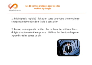 Les	
  10	
  bonnes	
  pra(ques	
  pour	
  les	
  sites	
  
mobiles	
  by	
  Google	
  
1.	
  Privilégiez	
  la	
  rapidité	
  :	
  faites	
  en	
  sorte	
  que	
  votre	
  site	
  mobile	
  se	
  
charge	
  rapidement	
  et	
  soit	
  facile	
  à	
  consulter	
  
2.	
  Pensez	
  aux	
  appareils	
  tac@les	
  :	
  les	
  mobinautes	
  u@lisent	
  leurs	
  
doigts	
  et	
  notamment	
  leur	
  pouce…	
  U@lisez	
  des	
  boutons	
  larges	
  et	
  
agrandissez	
  les	
  zones	
  de	
  clic	
  
 