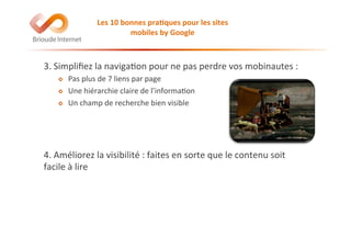 3.	
  Simpliﬁez	
  la	
  naviga@on	
  pour	
  ne	
  pas	
  perdre	
  vos	
  mobinautes	
  :	
  
!   Pas	
  plus	
  de	
  7	
  liens	
  par	
  page	
  
!   Une	
  hiérarchie	
  claire	
  de	
  l’informa@on	
  
!   Un	
  champ	
  de	
  recherche	
  bien	
  visible	
  
4.	
  Améliorez	
  la	
  visibilité	
  :	
  faites	
  en	
  sorte	
  que	
  le	
  contenu	
  soit	
  
facile	
  à	
  lire	
  
Les	
  10	
  bonnes	
  pra(ques	
  pour	
  les	
  sites	
  
mobiles	
  by	
  Google	
  
 