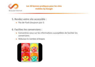5.	
  Rendez	
  votre	
  site	
  accessible	
  :	
  
!   Pas	
  de	
  Flash	
  (toujours	
  pas	
  !)	
  
6.	
  Facilitez	
  les	
  conversions	
  :	
  
!   Concentrez-­‐vous	
  sur	
  les	
  informa@ons	
  suscep@bles	
  de	
  faciliter	
  les	
  
conversions	
  
!   Réduisez	
  le	
  nombre	
  d'étapes	
  
Les	
  10	
  bonnes	
  pra(ques	
  pour	
  les	
  sites	
  
mobiles	
  by	
  Google	
  
 