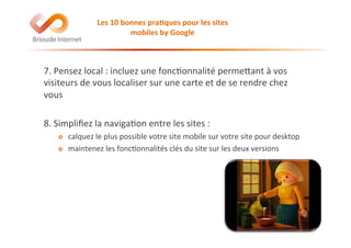 7.	
  Pensez	
  local	
  :	
  incluez	
  une	
  fonc@onnalité	
  permeEant	
  à	
  vos	
  
visiteurs	
  de	
  vous	
  localiser	
  sur	
  une	
  carte	
  et	
  de	
  se	
  rendre	
  chez	
  
vous	
  
8.	
  Simpliﬁez	
  la	
  naviga@on	
  entre	
  les	
  sites	
  :	
  
!   calquez	
  le	
  plus	
  possible	
  votre	
  site	
  mobile	
  sur	
  votre	
  site	
  pour	
  desktop	
  
!   maintenez	
  les	
  fonc@onnalités	
  clés	
  du	
  site	
  sur	
  les	
  deux	
  versions	
  
Les	
  10	
  bonnes	
  pra(ques	
  pour	
  les	
  sites	
  
mobiles	
  by	
  Google	
  
 