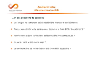…	
  et	
  des	
  ques(ons	
  de	
  bon	
  sens	
  
!   Des	
  images	
  ne	
  s'aﬃchent	
  pas	
  correctement,	
  manque-­‐t-­‐il	
  du	
  contenu	
  ?	
  	
  
	
  
!   Pouvez-­‐vous	
  lire	
  le	
  texte	
  sans	
  zoomer	
  dessus	
  ni	
  le	
  faire	
  déﬁler	
  latéralement	
  ?	
  	
  	
  
	
  
!   Pouvez-­‐vous	
  cliquer	
  sur	
  les	
  liens	
  et	
  les	
  boutons	
  avec	
  votre	
  pouce	
  ?	
  	
  
	
  
!   Le	
  panier	
  est-­‐il	
  visible	
  sur	
  la	
  page	
  ?	
  	
  
	
  
!   La	
  fonc@onnalité	
  de	
  recherche	
  est-­‐elle	
  facilement	
  accessible	
  ?	
  
Améliorer	
  votre	
  	
  
référencement	
  mobile	
  
 