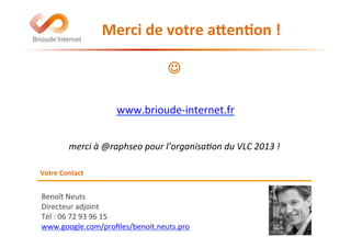 Benoît	
  Neuts	
  
Directeur	
  adjoint	
  
Tél	
  :	
  06	
  72	
  93	
  96	
  15	
  	
  
www.google.com/proﬁles/benoit.neuts.pro	
  	
  
	
  
Votre	
  Contact	
  
	
  	
  	
  	
  	
  	
  	
  	
  	
  Merci	
  de	
  votre	
  afen(on	
  !	
  
	
  
	
  
J	
  
	
  
	
  
	
  
	
  
	
  
	
  
merci	
  à	
  @raphseo	
  pour	
  l’organisa5on	
  du	
  VLC	
  2013	
  !	
  
www.brioude-­‐internet.fr	
  
 