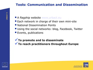 Tools: Communication and Dissemination
A flagship website www.urbact.eu
Each network in charge of their own mini-site
National Dissemination Points
Using the social networks: blog, Facebook, Twitter
Events, publications
To promote and to disseminate
To reach practitioners throughout Europe
 