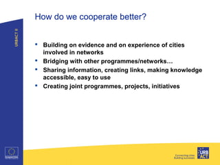 How do we cooperate better?
 Building on evidence and on experience of cities
involved in networks
 Bridging with other programmes/networks…
 Sharing information, creating links, making knowledge
accessible, easy to use
 Creating joint programmes, projects, initiatives
Title of presentation I Tuesday 26
 