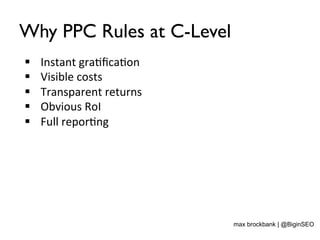 Why PPC Rules at C-Level
§  Instant	
  gra<ﬁca<on	
  
§  Visible	
  costs	
  
§  Transparent	
  returns	
  
§  Obvious	
  RoI	
  
§  Full	
  repor<ng	
  
max brockbank | @BiginSEO
 