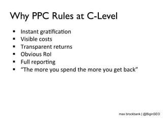 Why PPC Rules at C-Level
§  Instant	
  gra<ﬁca<on	
  
§  Visible	
  costs	
  
§  Transparent	
  returns	
  
§  Obvious	
  RoI	
  
§  Full	
  repor<ng	
  
§  “The	
  more	
  you	
  spend	
  the	
  more	
  you	
  get	
  back”	
  
max brockbank | @BiginSEO
 