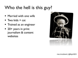 Who the hell is this guy?
§  Married with one wife
§  Two kids + cat
§  Trained as an engineer
§  20+ years in print
journalism & content
websites
max brockbank | @BiginSEO
 