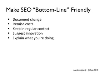 Make SEO “Bottom-Line” Friendly
§  Document	
  change	
  
§  Itemise	
  costs	
  
§  Keep	
  in	
  regular	
  contact	
  
§  Suggest	
  innova<on	
  
§  Explain	
  what	
  you’re	
  doing	
  
max brockbank | @BiginSEO
 