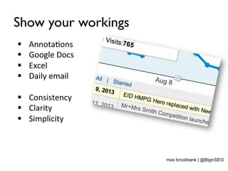 Show your workings
§  Annota<ons	
  
§  Google	
  Docs	
  
§  Excel	
  
§  Daily	
  email	
  
§  Consistency	
  
§  Clarity	
  
§  Simplicity	
  
max brockbank | @BiginSEO
 