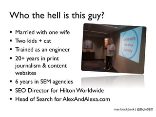 Who the hell is this guy?
§  Married with one wife
§  Two kids + cat
§  Trained as an engineer
§  20+ years in print
journalism & content
websites
§  6 years in SEM agencies
§  SEO Director for Hilton Worldwide
§  Head of Search for AlexAndAlexa.com
max brockbank | @BiginSEO
 