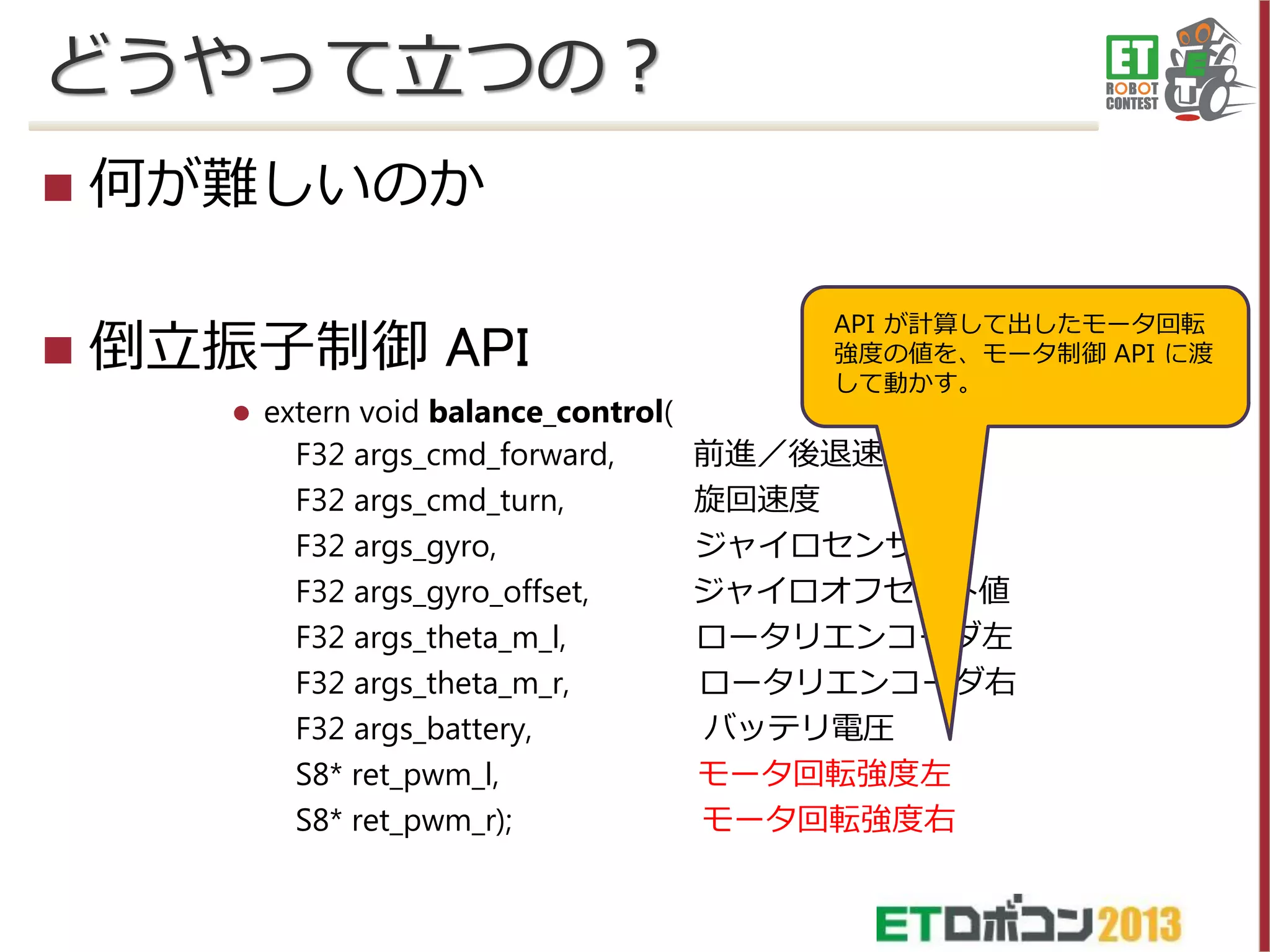 どうやって立つの？




何が難しいのか
倒立振子制御 API


extern void balance_control(
F32 args_cmd_forward,
F32 args_cmd_turn,
F32 args_gyro,
F32 args_gyro_offset,
F32 args_theta_m_l,
F32 args_theta_m_r,
F32 args_battery,
S8* ret_pwm_l,
S8* ret_pwm_r);

API が計算して出したモータ回転
強度の値を、モータ制御 API に渡
して動かす。

前進／後退速度
旋回速度
ジャイロセンサ値
ジャイロオフセット値
ロータリエンコーダ左
ロータリエンコーダ右
バッテリ電圧
モータ回転強度左
モータ回転強度右

 