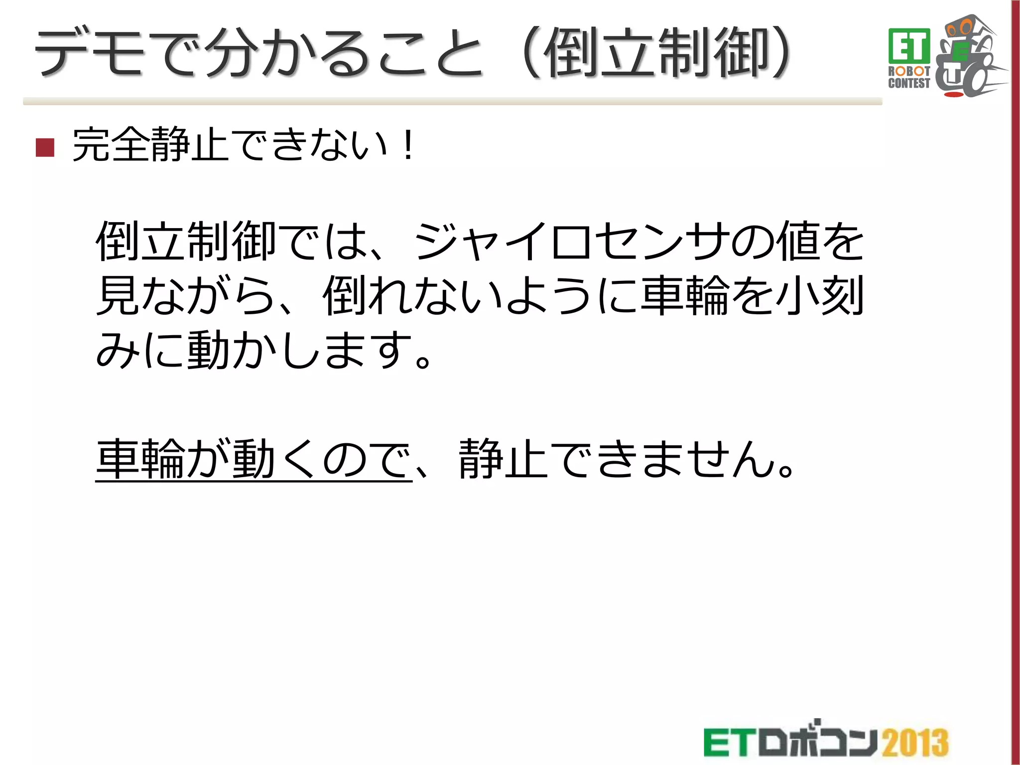 デモで分かること（倒立制御）


完全静止できない！

倒立制御では、ジャイロセンサの値を
見ながら、倒れないように車輪を小刻
みに動かします。

車輪が動くので、静止できません。

 