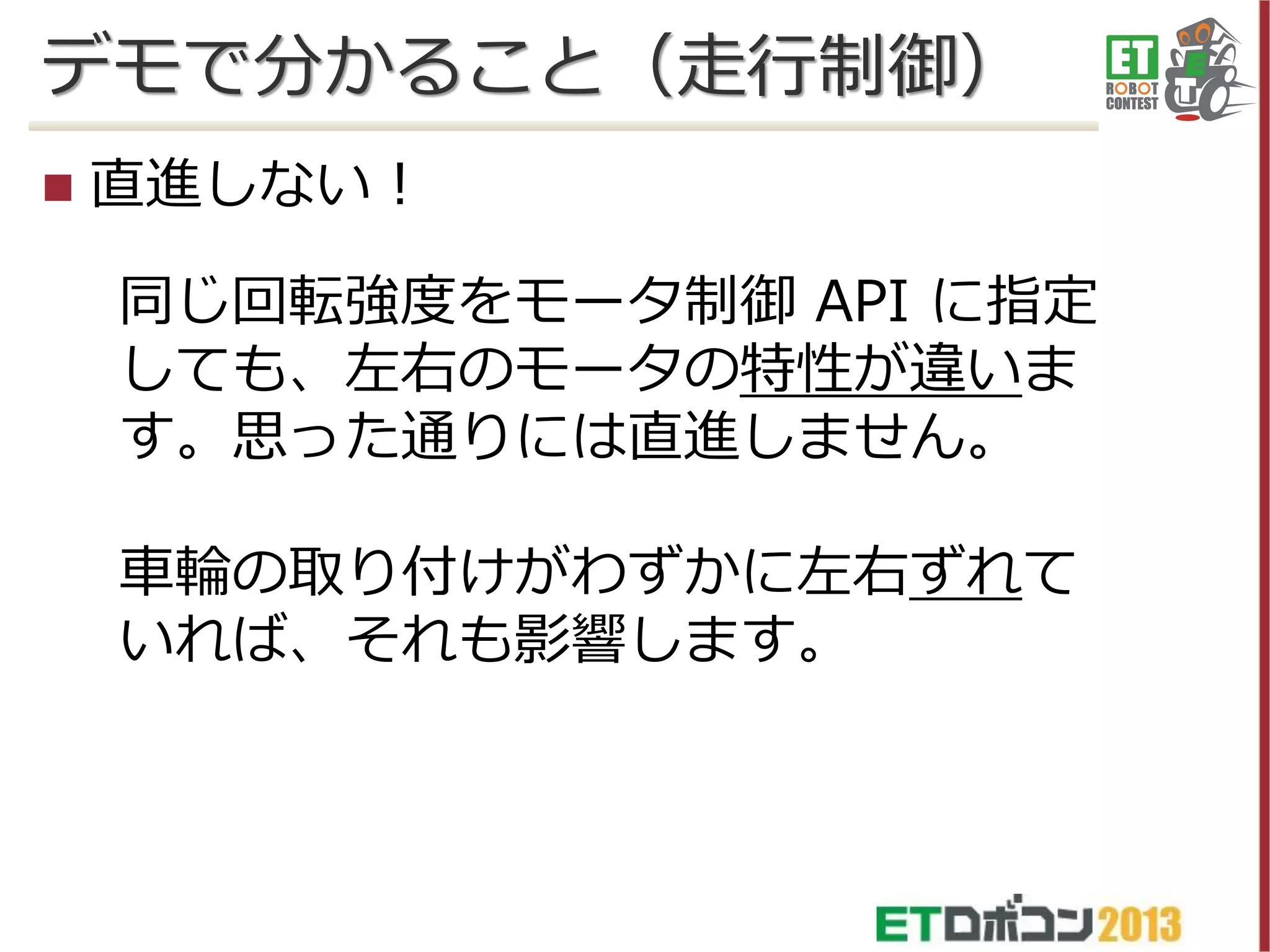 デモで分かること（走行制御）


直進しない！
同じ回転強度をモータ制御 API に指定
しても、左右のモータの特性が違いま
す。思った通りには直進しません。

車輪の取り付けがわずかに左右ずれて
いれば、それも影響します。

 