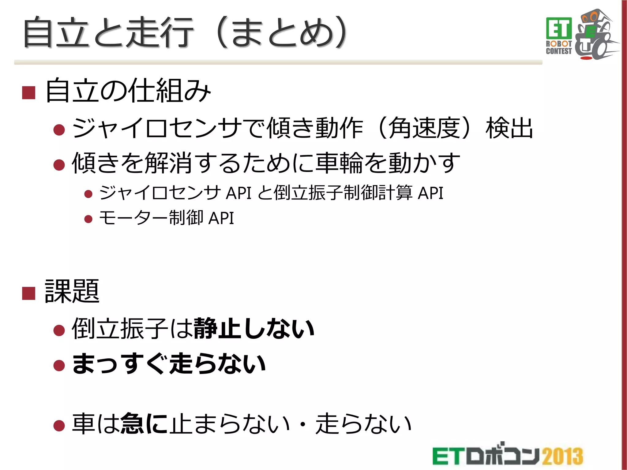 自立と走行（まとめ）


自立の仕組み
 ジャイロセンサで傾き動作（角速度）検出
 傾きを解消するために車輪を動かす





ジャイロセンサ API と倒立振子制御計算 API
モーター制御 API

課題
 倒立振子は静止しない

 まっすぐ走らない
 車は急に止まらない・走らない

 