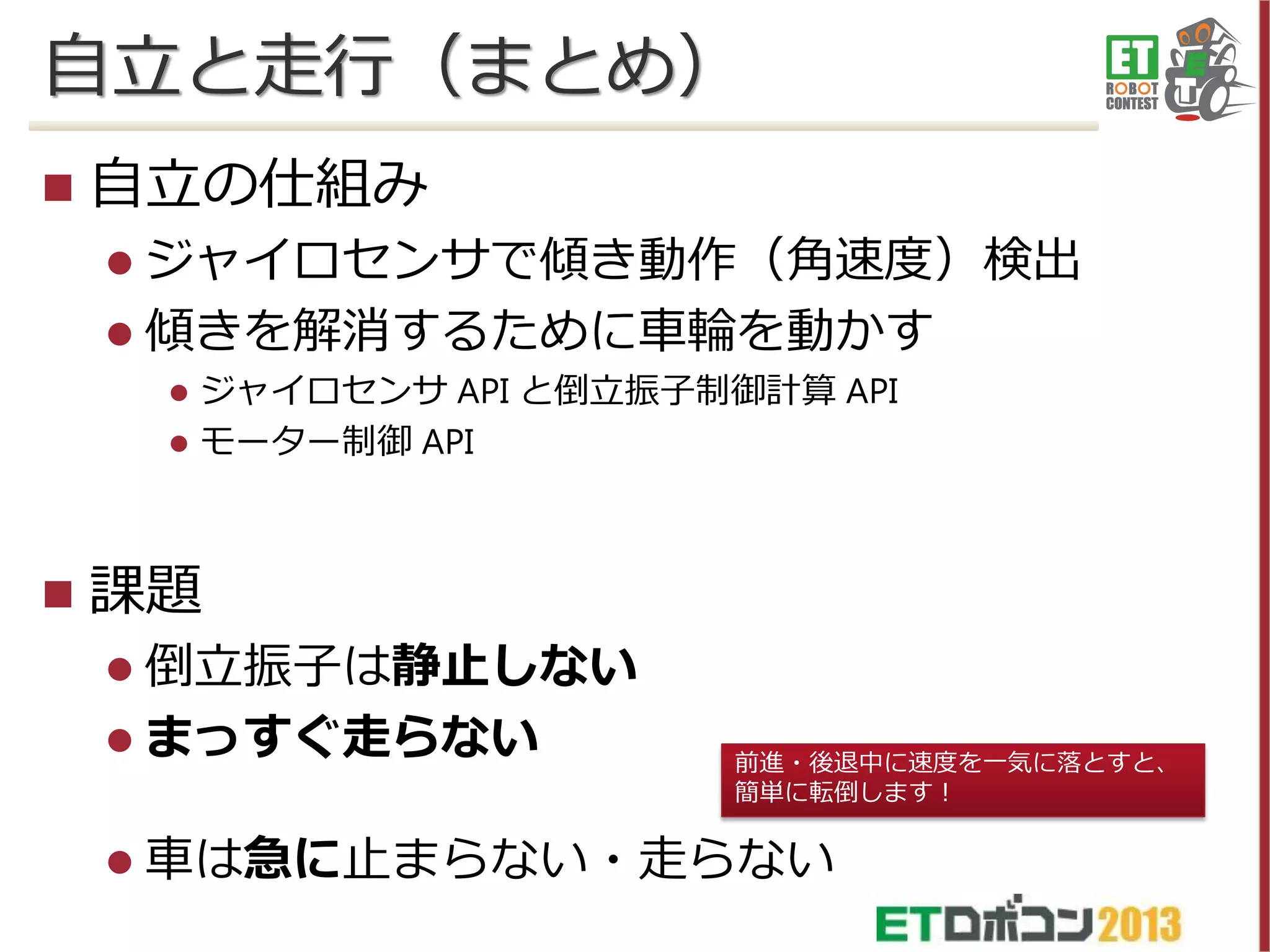 自立と走行（まとめ）


自立の仕組み
 ジャイロセンサで傾き動作（角速度）検出
 傾きを解消するために車輪を動かす





ジャイロセンサ API と倒立振子制御計算 API
モーター制御 API

課題
 倒立振子は静止しない

 まっすぐ走らない

前進・後退中に速度を一気に落とすと、
簡単に転倒します！

 車は急に止まらない・走らない

 