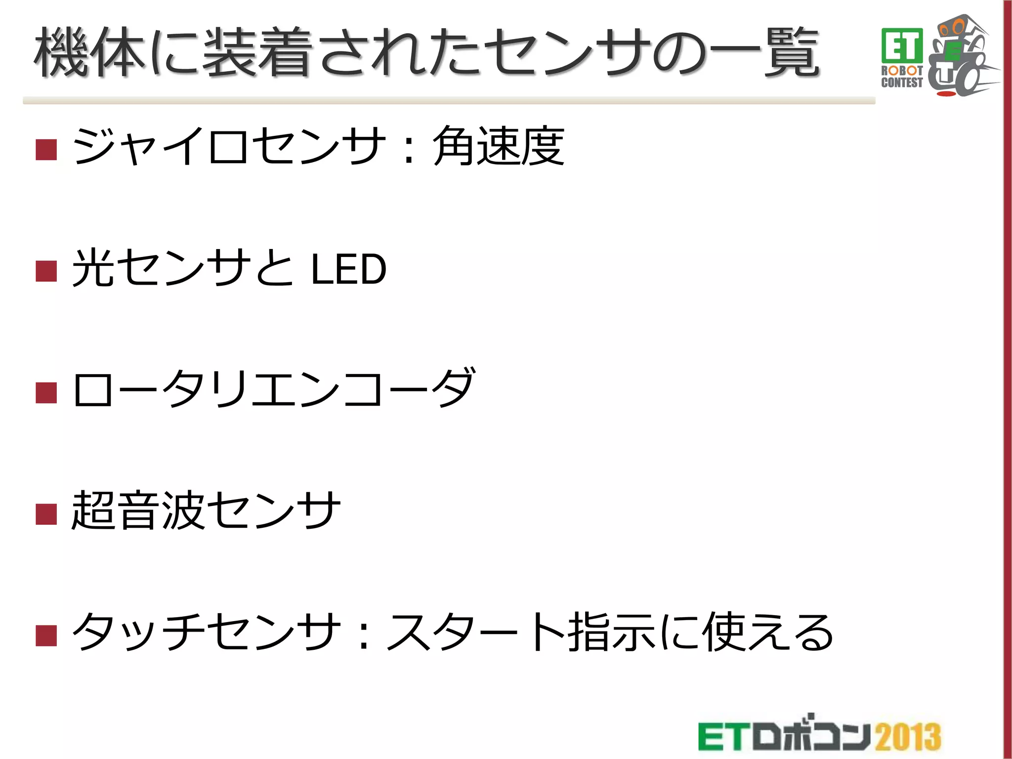機体に装着されたセンサの一覧


ジャイロセンサ：角速度



光センサと LED



ロータリエンコーダ



超音波センサ



タッチセンサ：スタート指示に使える

 
