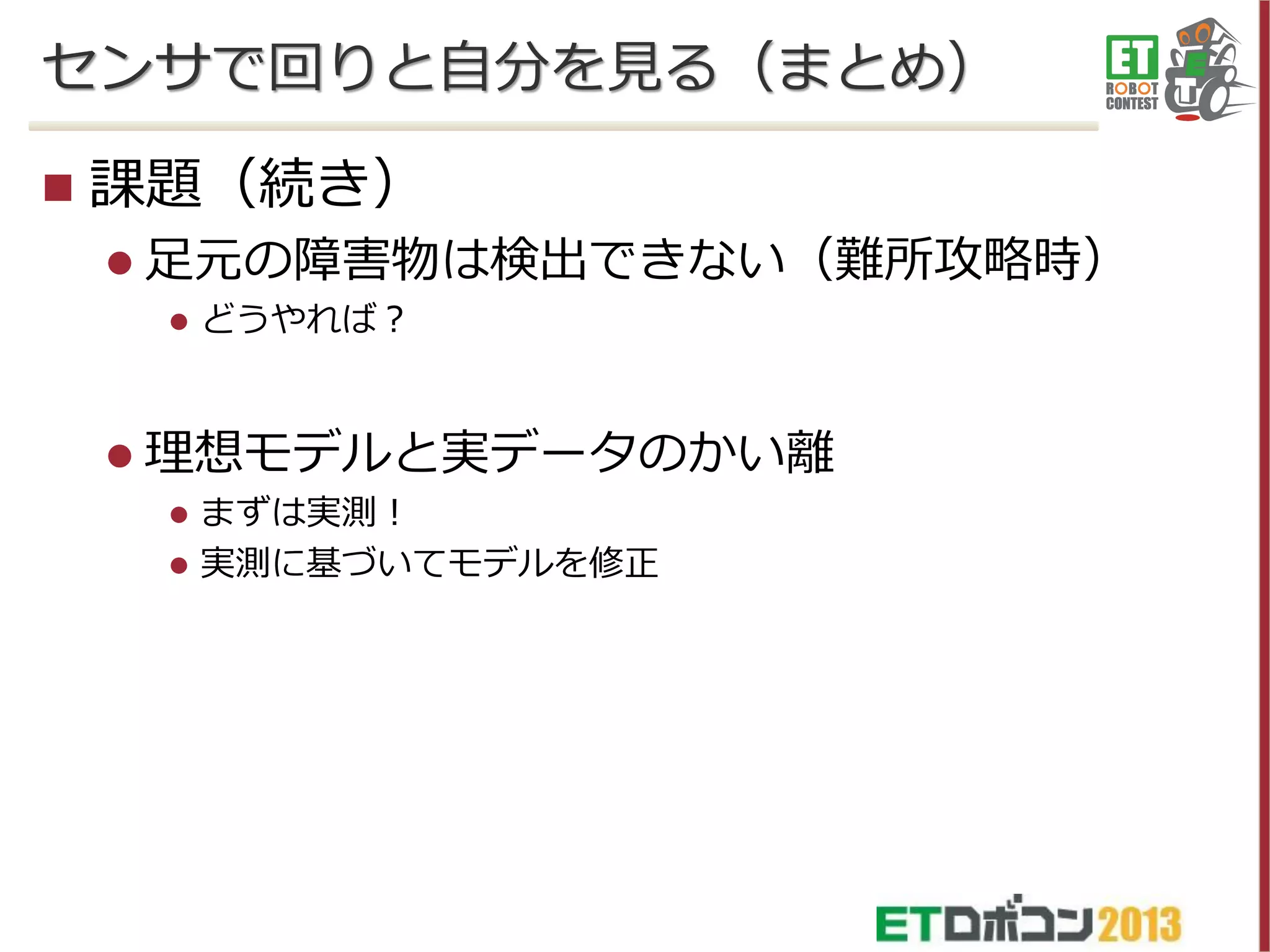 センサで回りと自分を見る（まとめ）


課題（続き）
 足元の障害物は検出できない（難所攻略時）


どうやれば？

 理想モデルと実データのかい離



まずは実測！
実測に基づいてモデルを修正

 