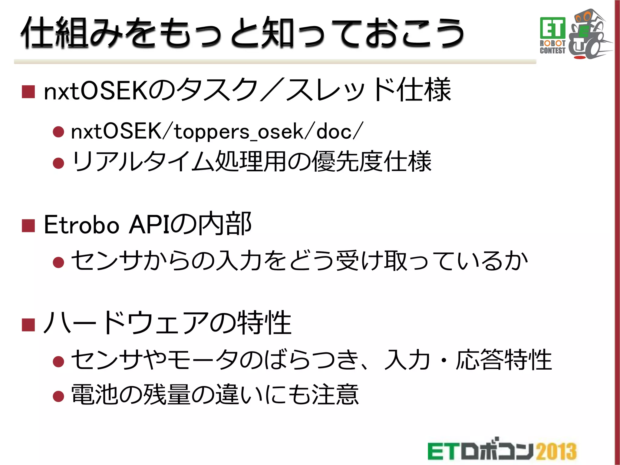 仕組みをもっと知っておこう


nxtOSEKのタスク／スレッド仕様
 nxtOSEK/toppers_osek/doc/
 リアルタイム処理用の優先度仕様



Etrobo APIの内部
 センサからの入力をどう受け取っているか



ハードウェアの特性
 センサやモータのばらつき、入力・応答特性
 電池の残量の違いにも注意

 